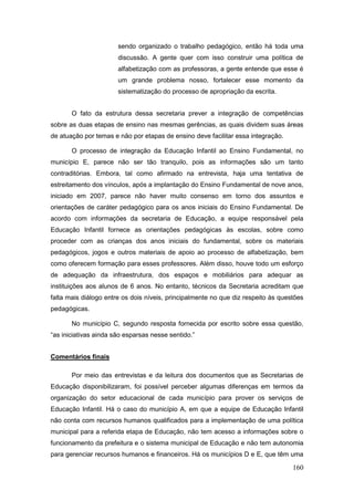 sendo organizado o trabalho pedagógico, então há toda uma
                       discussão. A gente quer com isso construir uma política de
                       alfabetização com as professoras, a gente entende que esse é
                       um grande problema nosso, fortalecer esse momento da
                       sistematização do processo de apropriação da escrita.


       O fato da estrutura dessa secretaria prever a integração de competências
sobre as duas etapas de ensino nas mesmas gerências, as quais dividem suas áreas
de atuação por temas e não por etapas de ensino deve facilitar essa integração.

       O processo de integração da Educação Infantil ao Ensino Fundamental, no
município E, parece não ser tão tranquilo, pois as informações são um tanto
contraditórias. Embora, tal como afirmado na entrevista, haja uma tentativa de
estreitamento dos vínculos, após a implantação do Ensino Fundamental de nove anos,
iniciado em 2007, parece não haver muito consenso em torno dos assuntos e
orientações de caráter pedagógico para os anos iniciais do Ensino Fundamental. De
acordo com informações da secretaria de Educação, a equipe responsável pela
Educação Infantil fornece as orientações pedagógicas às escolas, sobre como
proceder com as crianças dos anos iniciais do fundamental, sobre os materiais
pedagógicos, jogos e outros materiais de apoio ao processo de alfabetização, bem
como oferecem formação para esses professores. Além disso, houve todo um esforço
de adequação da infraestrutura, dos espaços e mobiliários para adequar as
instituições aos alunos de 6 anos. No entanto, técnicos da Secretaria acreditam que
falta mais diálogo entre os dois níveis, principalmente no que diz respeito às questões
pedagógicas.

       No município C, segundo resposta fornecida por escrito sobre essa questão,
“as iniciativas ainda são esparsas nesse sentido.”


Comentários finais

       Por meio das entrevistas e da leitura dos documentos que as Secretarias de
Educação disponibilizaram, foi possível perceber algumas diferenças em termos da
organização do setor educacional de cada município para prover os serviços de
Educação Infantil. Há o caso do município A, em que a equipe de Educação Infantil
não conta com recursos humanos qualificados para a implementação de uma política
municipal para a referida etapa de Educação, não tem acesso a informações sobre o
funcionamento da prefeitura e o sistema municipal de Educação e não tem autonomia
para gerenciar recursos humanos e financeiros. Há os municípios D e E, que têm uma

                                                                                   160
 