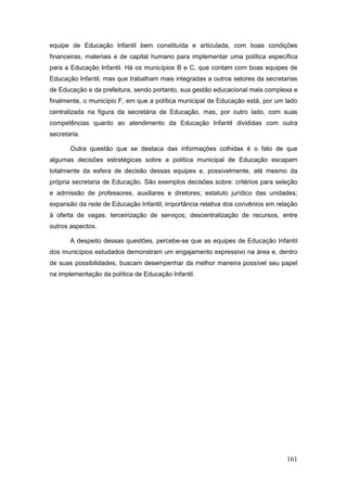 equipe de Educação Infantil bem constituída e articulada, com boas condições
financeiras, materiais e de capital humano para implementar uma política específica
para a Educação Infantil. Há os municípios B e C, que contam com boas equipes de
Educação Infantil, mas que trabalham mais integradas a outros setores da secretarias
de Educação e da prefeitura, sendo portanto, sua gestão educacional mais complexa e
finalmente, o município F, em que a política municipal de Educação está, por um lado
centralizada na figura da secretária de Educação, mas, por outro lado, com suas
competências quanto ao atendimento da Educação Infantil divididas com outra
secretaria.

       Outra questão que se destaca das informações colhidas é o fato de que
algumas decisões estratégicas sobre a política municipal de Educação escapam
totalmente da esfera de decisão dessas equipes e, possivelmente, até mesmo da
própria secretaria de Educação. São exemplos decisões sobre: critérios para seleção
e admissão de professores, auxiliares e diretores; estatuto jurídico das unidades;
expansão da rede de Educação Infantil; importância relativa dos convênios em relação
à oferta de vagas; terceirização de serviços; descentralização de recursos, entre
outros aspectos.

       A despeito dessas questões, percebe-se que as equipes de Educação Infantil
dos municípios estudados demonstram um engajamento expressivo na área e, dentro
de suas possibilidades, buscam desempenhar da melhor maneira possível seu papel
na implementação da política de Educação Infantil.




                                                                                161
 