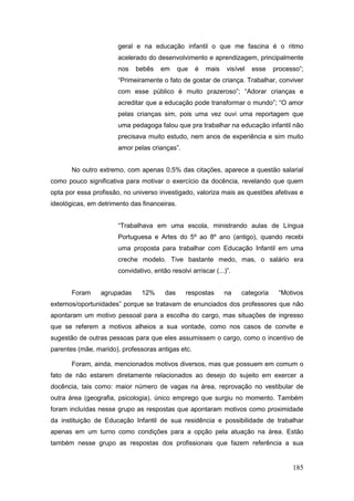 geral e na educação infantil o que me fascina é o ritmo
                       acelerado do desenvolvimento e aprendizagem, principalmente
                       nos   bebês     em     que   é   mais    visível   esse   processo”;
                       “Primeiramente o fato de gostar de criança. Trabalhar, conviver
                       com esse público é muito prazeroso”; “Adorar crianças e
                       acreditar que a educação pode transformar o mundo”; “O amor
                       pelas crianças sim, pois uma vez ouvi uma reportagem que
                       uma pedagoga falou que pra trabalhar na educação infantil não
                       precisava muito estudo, nem anos de experiência e sim muito
                       amor pelas crianças”.


       No outro extremo, com apenas 0,5% das citações, aparece a questão salarial
como pouco significativa para motivar o exercício da docência, revelando que quem
opta por essa profissão, no universo investigado, valoriza mais as questões afetivas e
ideológicas, em detrimento das financeiras.


                       “Trabalhava em uma escola, ministrando aulas de Língua
                       Portuguesa e Artes do 5º ao 8º ano (antigo), quando recebi
                       uma proposta para trabalhar com Educação Infantil em uma
                       creche modelo. Tive bastante medo, mas, o salário era
                       convidativo, então resolvi arriscar (...)”.


       Foram     agrupadas      12%     das     respostas      na    categoria    “Motivos
externos/oportunidades” porque se tratavam de enunciados dos professores que não
apontaram um motivo pessoal para a escolha do cargo, mas situações de ingresso
que se referem a motivos alheios a sua vontade, como nos casos de convite e
sugestão de outras pessoas para que eles assumissem o cargo, como o incentivo de
parentes (mãe, marido), professoras antigas etc.

       Foram, ainda, mencionados motivos diversos, mas que possuem em comum o
fato de não estarem diretamente relacionados ao desejo do sujeito em exercer a
docência, tais como: maior número de vagas na área, reprovação no vestibular de
outra área (geografia, psicologia), único emprego que surgiu no momento. Também
foram incluídas nesse grupo as respostas que apontaram motivos como proximidade
da instituição de Educação Infantil de sua residência e possibilidade de trabalhar
apenas em um turno como condições para a opção pela atuação na área. Estão
também nesse grupo as respostas dos profissionais que fazem referência a sua


                                                                                       185
 