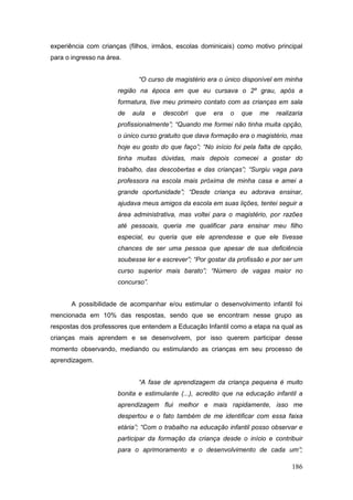 experiência com crianças (filhos, irmãos, escolas dominicais) como motivo principal
para o ingresso na área.


                             “O curso de magistério era o único disponível em minha
                      região na época em que eu cursava o 2º grau, após a
                      formatura, tive meu primeiro contato com as crianças em sala
                      de   aula    e   descobri   que   era   o   que   me   realizaria
                      profissionalmente”; “Quando me formei não tinha muita opção,
                      o único curso gratuito que dava formação era o magistério, mas
                      hoje eu gosto do que faço”; “No início foi pela falta de opção,
                      tinha muitas dúvidas, mais depois comecei a gostar do
                      trabalho, das descobertas e das crianças”; “Surgiu vaga para
                      professora na escola mais próxima de minha casa e amei a
                      grande oportunidade”; “Desde criança eu adorava ensinar,
                      ajudava meus amigos da escola em suas lições, tentei seguir a
                      área administrativa, mas voltei para o magistério, por razões
                      até pessoais, queria me qualificar para ensinar meu filho
                      especial, eu queria que ele aprendesse e que ele tivesse
                      chances de ser uma pessoa que apesar de sua deficiência
                      soubesse ler e escrever”; “Por gostar da profissão e por ser um
                      curso superior mais barato”; “Número de vagas maior no
                      concurso”.


       A possibilidade de acompanhar e/ou estimular o desenvolvimento infantil foi
mencionada em 10% das respostas, sendo que se encontram nesse grupo as
respostas dos professores que entendem a Educação Infantil como a etapa na qual as
crianças mais aprendem e se desenvolvem, por isso querem participar desse
momento observando, mediando ou estimulando as crianças em seu processo de
aprendizagem.


                             “A fase de aprendizagem da criança pequena é muito
                      bonita e estimulante (...), acredito que na educação infantil a
                      aprendizagem flui melhor e mais rapidamente, isso me
                      despertou e o fato também de me identificar com essa faixa
                      etária”; “Com o trabalho na educação infantil posso observar e
                      participar da formação da criança desde o início e contribuir
                      para o aprimoramento e o desenvolvimento de cada um”;

                                                                                  186
 