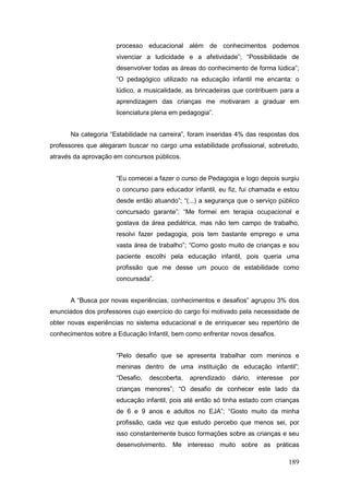 processo educacional além de conhecimentos podemos
                      vivenciar a ludicidade e a afetividade”; “Possibilidade de
                      desenvolver todas as áreas do conhecimento de forma lúdica”;
                      “O pedagógico utilizado na educação infantil me encanta: o
                      lúdico, a musicalidade, as brincadeiras que contribuem para a
                      aprendizagem das crianças me motivaram a graduar em
                      licenciatura plena em pedagogia”.


      Na categoria “Estabilidade na carreira”, foram inseridas 4% das respostas dos
professores que alegaram buscar no cargo uma estabilidade profissional, sobretudo,
através da aprovação em concursos públicos.


                      “Eu comecei a fazer o curso de Pedagogia e logo depois surgiu
                      o concurso para educador infantil, eu fiz, fui chamada e estou
                      desde então atuando”; “(...) a segurança que o serviço público
                      concursado garante”; “Me formei em terapia ocupacional e
                      gostava da área pediátrica, mas não tem campo de trabalho,
                      resolvi fazer pedagogia, pois tem bastante emprego e uma
                      vasta área de trabalho”; “Como gosto muito de crianças e sou
                      paciente escolhi pela educação infantil, pois queria uma
                      profissão que me desse um pouco de estabilidade como
                      concursada”.


      A “Busca por novas experiências, conhecimentos e desafios” agrupou 3% dos
enunciados dos professores cujo exercício do cargo foi motivado pela necessidade de
obter novas experiências no sistema educacional e de enriquecer seu repertório de
conhecimentos sobre a Educação Infantil, bem como enfrentar novos desafios.


                      “Pelo desafio que se apresenta trabalhar com meninos e
                      meninas dentro de uma instituição de educação infantil”;
                      “Desafio,   descoberta,   aprendizado   diário,   interesse   por
                      crianças menores”; “O desafio de conhecer este lado da
                      educação infantil, pois até então só tinha estado com crianças
                      de 6 e 9 anos e adultos no EJA”; “Gosto muito da minha
                      profissão, cada vez que estudo percebo que menos sei, por
                      isso constantemente busco formações sobre as crianças e seu
                      desenvolvimento. Me interesso muito sobre as práticas

                                                                                    189
 
