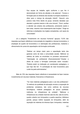 Sua equipe de trabalho agirá conforme o que lhe é
                       demonstrado em forma de atitudes e de palavras”; “Cursos e
                       formação para os diretores das escolas municipais ampliando o
                       olhar para a criança da educação infantil”; “Assumir uma
                       postura mais firme diante do grupo, tomando decisões que
                       atendam a grande maioria e não uma minoria”; “Ouvir, acolher
                       e atender aos anseios dos professores, priorizando saúde e
                       bem estar, visando o bom desempenho das funções”; “Exigir as
                       reformas e ampliações nos órgãos competentes, com apoio da
                       comunidade”.


       Já a categoria “Investimento em recursos humanos” agrupou 13,5% das
respostas que fazem referência à remuneração do magistério e demais funcionários, à
ampliação de quadro de funcionários e à valorização dos profissionais, mediante o
oferecimento de cursos de capacitação e de formação continuada.


                       “Dedicar um tempo maior para a capacitação tanto dos
                       gestores como de toda a comunidade escolar. Melhorar os
                       salários de todos os envolvidos no processo educacional”;
                       “Valorização do profissional (financeiramente)”.“Ampliar a
                       oferta de cursos e formação continuada sobre inclusão”;
                       “Poderia existir na instituição um coordenador pedagógico, o
                       que hoje não há”; “A contratação de mais funcionários para
                       cuidar da parte administrativa”.


       Mais de 10% das respostas fazem referência à necessidade de fazer maiores
investimentos em recursos materiais, financeiros e infraestrutura.


                       “Ter mais materiais pedagógicos para o uso dos professores”;
                       “A melhoria da qualidade da educação envolve a superação de
                       problemas complexos, tais como carência de recursos
                       tecnológicos,     material   pedagógico    de   pouca   qualidade,
                       melhorias    na    infraestrutura   da    unidade”;   “Melhorar    a
                       infraestrutura da unidade inserindo sala de arte, sala do sonho,
                       quadra coberta com brinquedos e quadra esportiva, biblioteca
                       grande, parque melhor equipado de brinquedos, além da
                       aquisição de materiais de diversos tipos: brinquedos, materiais

                                                                                         192
 