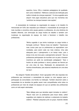 esportivo, livros, CDs e materiais pedagógicos de qualidade,
                     bem como mobiliários”; “Melhorar a estrutura da instituição para
                     melhor inclusão de crianças especiais”; “A única sugestão seria
                     adquirir mais jogos educativos para que nos momentos dos
                     ‘cantinhos’ as crianças tivessem mais opções”.


       A necessidade de mudanças na organização do espaço e do trabalho foi
mencionada em 9,8% das respostas que enfatizam a necessidade de promoção de
mais reuniões e encontros entre equipe gestora e professores, de uma dinâmica de
trabalho diferente, com diminuição da carga horária de trabalho e também com
mudanças na organização do espaço, de modo a favorecer o trabalho dos
profissionais.


                     “Minha sugestão é que tenha mudanças na carga horária e
                     formação contínua”; “Menos horas de trabalho”; “Oportunizar
                     mais cursos para que os profissionais se especializem com
                     novidades, para serem cada vez mais criativos. Uma sala
                     adequada para o planejamento e um tempo maior, pois o
                     tempo é de uma hora para o planejamento semanal”; “Que as
                     professoras participassem de reuniões com os pais e tivessem
                     incentivos por parte da coordenação pedagógica”; “Que o
                     horário de saída (professor e aluno) pudesse ser flexível por
                     ser uma área de risco. Realização do planejamento em
                     horários diversificados, pois estamos trabalhando em uma área
                     de risco”.


       Na categoria “Gestão democrática”, foram agrupadas 5,8% das respostas dos
professores que mencionam a necessidade de ampliar ou criar espaços para a
participação da comunidade e da família na instituição. Também discorrem sobre a
necessidade de as decisões da gestão serem mais compartilhadas entre todos os
profissionais por meio de criação de espaços em que as opiniões dos profissionais
como um todo sejam valorizadas.


                     “Mais diálogo para que decisões sejam tomadas no coletivo”;
                     “Reunir mais com os professores para trocar ideias, colher
                     sugestões com objetivo de melhorar o andamento do trabalho
                     coletivo”; “Realizar pesquisas junto ao grupo, trazendo debate

                                                                                 193
 