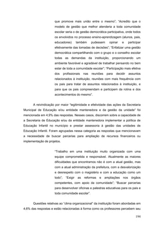 que promove mais união entre o mesmo”; “Acredito que o
                     modelo de gestão que melhor atenderia a toda comunidade
                     escolar seria o de gestão democrática participativa, onde todos
                     os envolvidos no processo ensino-aprendizagem (alunos, pais,
                     educadores)          também     pudessem      opinar    e     participar
                     efetivamente das tomadas de decisões”; “Enfatizar uma gestão
                     democrática compartilhando com o grupo e o conselho escolar
                     todas as demandas da instituição,               proporcionando um
                     ambiente favorável e agradável de trabalhar pensando no bem
                     estar de toda a comunidade escolar”; “Participação mais efetiva
                     dos      profissionais    nas   reuniões    para   decidir    assuntos
                     relacionados à instituição, reuniões com mais frequência com
                     os pais para tratar de assuntos relacionados à instituição, e
                     para que os pais compreendam e participem da rotina e dos
                     acontecimentos do mesmo”.


      A reivindicação por maior “legitimidade e efetividade das ações da Secretaria
Municipal de Educação e/ou entidade mantenedora e da gestão da unidade” foi
mencionada em 4,9% das respostas. Nesses casos, discorrem sobre a capacidade de
a Secretaria de Educação e/ou da entidade mantenedora implementar a política de
Educação Infantil no município e prestar assessoria à gestão das unidades de
Educação Infantil. Foram agrupadas nessa categoria as respostas que mencionavam
a necessidade de buscar parcerias para ampliação de recursos financeiros ou
implementação de projetos.


                     “Trabalho em uma instituição muito organizada com uma
                     equipe comprometida e responsável. Atualmente as maiores
                     dificuldades que encontramos não é com a atual gestão, mas
                     com a atual administração da prefeitura, com a desvalorização
                     e desrespeito com o magistério e com a educação como um
                     todo”;     “Exigir   as   reformas   e     ampliações   nos     órgãos
                     competentes, com apoio da comunidade”; “Buscar parcerias
                     para desenvolver oficinas e palestras educativas para os pais e
                     toda comunidade escolar”.


      Questões relativas ao “clima organizacional” da instituição foram abordadas em
4,6% das respostas e estão relacionadas à forma como os professores percebem seu

                                                                                         194
 