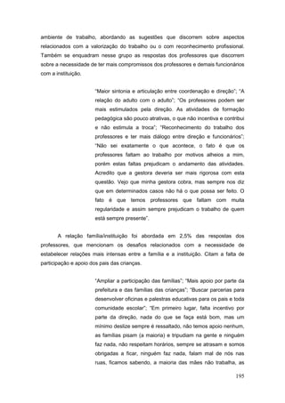 ambiente de trabalho, abordando as sugestões que discorrem sobre aspectos
relacionados com a valorização do trabalho ou o com reconhecimento profissional.
Também se enquadram nesse grupo as respostas dos professores que discorrem
sobre a necessidade de ter mais compromissos dos professores e demais funcionários
com a instituição.


                       “Maior sintonia e articulação entre coordenação e direção”; “A
                       relação do adulto com o adulto”; “Os professores podem ser
                       mais estimulados pela direção. As atividades de formação
                       pedagógica são pouco atrativas, o que não incentiva e contribui
                       e não estimula a troca”; “Reconhecimento do trabalho dos
                       professores e ter mais diálogo entre direção e funcionários”;
                       “Não sei exatamente o que acontece, o fato é que os
                       professores faltam ao trabalho por motivos alheios a mim,
                       porém estas faltas prejudicam o andamento das atividades.
                       Acredito que a gestora deveria ser mais rigorosa com esta
                       questão. Vejo que minha gestora cobra, mas sempre nos diz
                       que em determinados casos não há o que possa ser feito. O
                       fato é que temos professores que faltam com muita
                       regularidade e assim sempre prejudicam o trabalho de quem
                       está sempre presente”.


       A relação família/instituição foi abordada em 2,5% das respostas dos
professores, que mencionam os desafios relacionados com a necessidade de
estabelecer relações mais intensas entre a família e a instituição. Citam a falta de
participação e apoio dos pais das crianças.


                       “Ampliar a participação das famílias”; “Mais apoio por parte da
                       prefeitura e das famílias das crianças”; “Buscar parcerias para
                       desenvolver oficinas e palestras educativas para os pais e toda
                       comunidade escolar”; “Em primeiro lugar, falta incentivo por
                       parte da direção, nada do que se faça está bom, mas um
                       mínimo deslize sempre é ressaltado, não temos apoio nenhum,
                       as famílias pisam (a maioria) e tripudiam na gente e ninguém
                       faz nada, não respeitam horários, sempre se atrasam e somos
                       obrigadas a ficar, ninguém faz nada, falam mal de nós nas
                       ruas, ficamos sabendo, a maioria das mães não trabalha, as

                                                                                  195
 