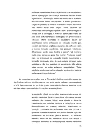 professor e assistentes de educação infantil que não ajudam a
                       pensar o pedagógico para criança, apenas se dispõem a fazer
                       higienização”; “A educação poderia ser melhor se os auxiliares
                       de sala fossem melhor remunerados. A maioria já exerceu a
                       função de professor e sente-se frustrada na função de auxiliar.
                       Não deveria     haver   essa função. Todos deveriam         ser
                       professores com formação superior e com a remuneração de
                       acordo com a habilitação. A formação continuada deveria ser
                       para todos os funcionários da instituição”; “Os profissionais da
                       educação infantil chamados de educadores devem ser
                       reconhecidos como professores de educação infantil, pois
                       exercem as mesmas funções pedagógicas do professor e com
                       a mesma formação acadêmica, mas possuem valorização
                       diferenciada: sendo carga horária e salário”; “Já melhorou
                       muito, mas, penso que pode ficar melhor. Precisa-se investir
                       mais no profissional de educação infantil, incentivando a
                       formação continuada, pois, de nada adianta construir varias
                       unidades se não tiver qualidade no atendimento. Não adianta
                       salas amplas se estas estiverem superlotadas”; “Estou
                       satisfeita, a rede municipal de educação tem investido bastante
                       na formação dos profissionais”.


       As respostas que avaliam que a Educação Infantil no município apresentou
significativas melhoras nos últimos anos, mas ainda precisa melhorar, correspondendo
a 14%, foram reunidas em um único grupo, contemplando diversos aspectos, como
opiniões sobre a estrutura física, formações, remuneração etc.


                       “A educação infantil no município avançou muito no que diz
                       respeito à estrutura física (construções e reformas de escolas,
                       melhorias dos espaços físicos) para atender a demanda,
                       investimentos em materiais didáticos e pedagógicos para o
                       desenvolvimento do processo educativo, investimento na
                       formação continuada dos professores, mas falta priorizar a
                       qualidade do ensino através de uma política de valorização dos
                       profissionais da educação (política salarial)”; “A secretaria
                       melhorou muito em seu referencial teórico com relação à
                       concepção de infância e a metodologia de trabalho oferecendo

                                                                                   198
 