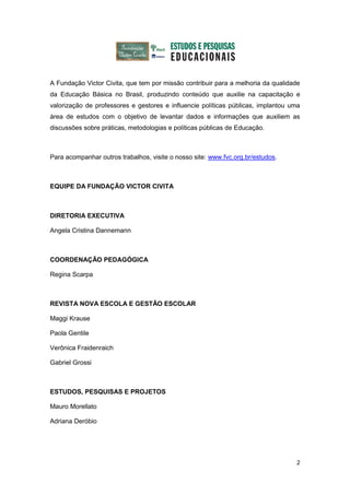 A Fundação Victor Civita, que tem por missão contribuir para a melhoria da qualidade
da Educação Básica no Brasil, produzindo conteúdo que auxilie na capacitação e
valorização de professores e gestores e influencie políticas públicas, implantou uma
área de estudos com o objetivo de levantar dados e informações que auxiliem as
discussões sobre práticas, metodologias e políticas públicas de Educação.



Para acompanhar outros trabalhos, visite o nosso site: www.fvc.org.br/estudos.



EQUIPE DA FUNDAÇÃO VICTOR CIVITA



DIRETORIA EXECUTIVA

Angela Cristina Dannemann



COORDENAÇÃO PEDAGÓGICA

Regina Scarpa



REVISTA NOVA ESCOLA E GESTÃO ESCOLAR

Maggi Krause

Paola Gentile

Verônica Fraidenraich

Gabriel Grossi



ESTUDOS, PESQUISAS E PROJETOS

Mauro Morellato

Adriana Deróbio




                                                                                  2
 