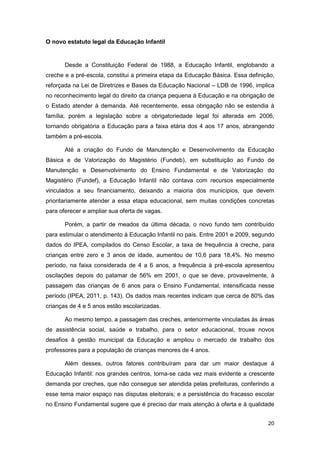 O novo estatuto legal da Educação Infantil


       Desde a Constituição Federal de 1988, a Educação Infantil, englobando a
creche e a pré-escola, constitui a primeira etapa da Educação Básica. Essa definição,
reforçada na Lei de Diretrizes e Bases da Educação Nacional – LDB de 1996, implica
no reconhecimento legal do direito da criança pequena à Educação e na obrigação de
o Estado atender à demanda. Até recentemente, essa obrigação não se estendia à
família; porém a legislação sobre a obrigatoriedade legal foi alterada em 2006,
tornando obrigatória a Educação para a faixa etária dos 4 aos 17 anos, abrangendo
também a pré-escola.

       Até a criação do Fundo de Manutenção e Desenvolvimento da Educação
Básica e de Valorização do Magistério (Fundeb), em substituição ao Fundo de
Manutenção e Desenvolvimento do Ensino Fundamental e de Valorização do
Magistério (Fundef), a Educação Infantil não contava com recursos especialmente
vinculados a seu financiamento, deixando a maioria dos municípios, que devem
prioritariamente atender a essa etapa educacional, sem muitas condições concretas
para oferecer e ampliar sua oferta de vagas.

       Porém, a partir de meados da última década, o novo fundo tem contribuído
para estimular o atendimento à Educação Infantil no país. Entre 2001 e 2009, segundo
dados do IPEA, compilados do Censo Escolar, a taxa de frequência à creche, para
crianças entre zero e 3 anos de idade, aumentou de 10,6 para 18,4%. No mesmo
período, na faixa considerada de 4 a 6 anos, a frequência à pré-escola apresentou
oscilações depois do patamar de 56% em 2001, o que se deve, provavelmente, à
passagem das crianças de 6 anos para o Ensino Fundamental, intensificada nesse
período (IPEA, 2011, p. 143). Os dados mais recentes indicam que cerca de 80% das
crianças de 4 e 5 anos estão escolarizadas.

       Ao mesmo tempo, a passagem das creches, anteriormente vinculadas às áreas
de assistência social, saúde e trabalho, para o setor educacional, trouxe novos
desafios à gestão municipal da Educação e ampliou o mercado de trabalho dos
professores para a população de crianças menores de 4 anos.

       Além desses, outros fatores contribuíram para dar um maior destaque à
Educação Infantil: nos grandes centros, torna-se cada vez mais evidente a crescente
demanda por creches, que não consegue ser atendida pelas prefeituras, conferindo a
esse tema maior espaço nas disputas eleitorais; e a persistência do fracasso escolar
no Ensino Fundamental sugere que é preciso dar mais atenção à oferta e à qualidade


                                                                                  20
 