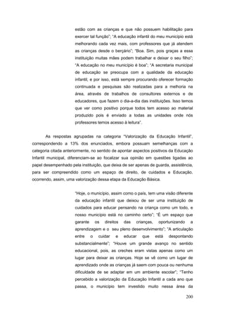 estão com as crianças e que não possuem habilitação para
                      exercer tal função”; “A educação infantil do meu município está
                      melhorando cada vez mais, com professores que já atendem
                      as crianças desde o berçário”; “Boa. Sim, pois graças a essa
                      instituição muitas mães podem trabalhar e deixar o seu filho”;
                      “A educação no meu município é boa”; “A secretaria municipal
                      de educação se preocupa com a qualidade da educação
                      infantil, e por isso, está sempre procurando oferecer formação
                      continuada e pesquisas são realizadas para a melhoria na
                      área, através de trabalhos de consultores externos e de
                      educadores, que fazem o dia-a-dia das instituições. Isso temos
                      que ver como positivo porque todos tem acesso ao material
                      produzido pois é enviado a todas as unidades onde nós
                      professores temos acesso à leitura”.


      As respostas agrupadas na categoria “Valorização da Educação Infantil”,
correspondendo a 13% dos enunciados, embora possuam semelhanças com a
categoria citada anteriormente, no sentido de apontar aspectos positivos da Educação
Infantil municipal, diferenciam-se ao focalizar sua opinião em questões ligadas ao
papel desempenhado pela instituição, que deixa de ser apenas de guarda, assistência,
para ser compreendido como um espaço de direito, de cuidados e Educação,
ocorrendo, assim, uma valorização dessa etapa da Educação Básica.


                      “Hoje, o município, assim como o país, tem uma visão diferente
                      da educação infantil que deixou de ser uma instituição de
                      cuidados para educar pensando na criança como um todo, e
                      nosso município está no caminho certo”; “É um espaço que
                      garante       os   direitos   das   crianças,    oportunizando    a
                      aprendizagem e o seu pleno desenvolvimento”; “A articulação
                      entre     o    cuidar    e    educar   que      está   despontando
                      substancialmente”; “Houve um grande avanço no sentido
                      educacional, pois, as creches eram vistas apenas como um
                      lugar para deixar as crianças. Hoje se vê como um lugar de
                      aprendizado onde as crianças já saem com pouca ou nenhuma
                      dificuldade de se adaptar em um ambiente escolar”; “Tenho
                      percebido a valorização da Educação Infantil a cada ano que
                      passa, o município tem investido muito nessa área da

                                                                                       200
 