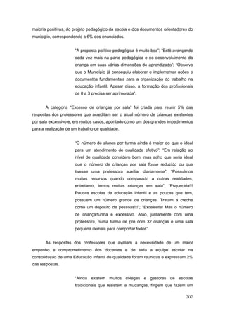 maioria positivas, do projeto pedagógico da escola e dos documentos orientadores do
município, correspondendo a 6% dos enunciados.


                      “A proposta político-pedagógica é muito boa”; “Está avançando
                      cada vez mais na parte pedagógica e no desenvolvimento da
                      criança em suas várias dimensões de aprendizado”; “Observo
                      que o Município já conseguiu elaborar e implementar ações e
                      documentos fundamentais para a organização do trabalho na
                      educação infantil. Apesar disso, a formação dos profissionais
                      de 0 a 3 precisa ser aprimorada”.


       A categoria “Excesso de crianças por sala” foi criada para reunir 5% das
respostas dos professores que acreditam ser o atual número de crianças existentes
por sala excessivo e, em muitos casos, apontado como um dos grandes impedimentos
para a realização de um trabalho de qualidade.


                      “O número de alunos por turma ainda é maior do que o ideal
                      para um atendimento de qualidade efetivo”; “Em relação ao
                      nível de qualidade considero bom, mas acho que seria ideal
                      que o número de crianças por sala fosse reduzido ou que
                      tivesse uma professora auxiliar diariamente”; “Possuímos
                      muitos recursos quando comparado a outras realidades,
                      entretanto, temos muitas crianças em sala”; “Esquecida!!!
                      Poucas escolas de educação infantil e as poucas que tem,
                      possuem um número grande de crianças. Tratam a creche
                      como um depósito de pessoas!!!”; “Excelente! Mas o número
                      de criança/turma é excessivo. Atuo, juntamente com uma
                      professora, numa turma de pré com 32 crianças e uma sala
                      pequena demais para comportar todos”.


       As respostas dos professores que avaliam a necessidade de um maior
empenho e comprometimento dos docentes e de toda a equipe escolar na
consolidação de uma Educação Infantil de qualidade foram reunidas e expressam 2%
das respostas.


                      “Ainda existem muitos colegas e gestores de escolas
                      tradicionais que resistem a mudanças, fingem que fazem um

                                                                               202
 