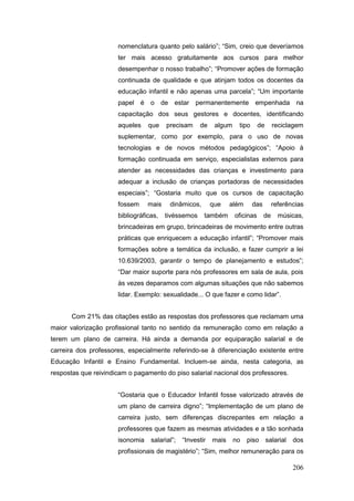 nomenclatura quanto pelo salário”; “Sim, creio que deveríamos
                      ter mais acesso gratuitamente aos cursos para melhor
                      desempenhar o nosso trabalho”; “Promover ações de formação
                      continuada de qualidade e que atinjam todos os docentes da
                      educação infantil e não apenas uma parcela”; “Um importante
                      papel é o de estar permanentemente empenhada na
                      capacitação dos seus gestores e docentes, identificando
                      aqueles    que    precisam     de     algum    tipo      de      reciclagem
                      suplementar, como por exemplo, para o uso de novas
                      tecnologias e de novos métodos pedagógicos”; “Apoio à
                      formação continuada em serviço, especialistas externos para
                      atender as necessidades das crianças e investimento para
                      adequar a inclusão de crianças portadoras de necessidades
                      especiais”; “Gostaria muito que os cursos de capacitação
                      fossem     mais    dinâmicos,        que    além      das        referências
                      bibliográficas,   tivéssemos     também       oficinas      de     músicas,
                      brincadeiras em grupo, brincadeiras de movimento entre outras
                      práticas que enriquecem a educação infantil”; “Promover mais
                      formações sobre a temática da inclusão, e fazer cumprir a lei
                      10.639/2003, garantir o tempo de planejamento e estudos”;
                      “Dar maior suporte para nós professores em sala de aula, pois
                      às vezes deparamos com algumas situações que não sabemos
                      lidar. Exemplo: sexualidade... O que fazer e como lidar”.


       Com 21% das citações estão as respostas dos professores que reclamam uma
maior valorização profissional tanto no sentido da remuneração como em relação a
terem um plano de carreira. Há ainda a demanda por equiparação salarial e de
carreira dos professores, especialmente referindo-se à diferenciação existente entre
Educação Infantil e Ensino Fundamental. Incluem-se ainda, nesta categoria, as
respostas que reivindicam o pagamento do piso salarial nacional dos professores.


                      “Gostaria que o Educador Infantil fosse valorizado através de
                      um plano de carreira digno”; “Implementação de um plano de
                      carreira justo, sem diferenças discrepantes em relação a
                      professores que fazem as mesmas atividades e a tão sonhada
                      isonomia    salarial”;   “Investir   mais     no   piso       salarial   dos
                      profissionais de magistério”; “Sim, melhor remuneração para os

                                                                                               206
 