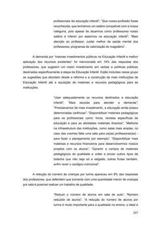 profissionais da educação infantil”; “Que nossa profissão fosse
                       reconhecida, que tenhamos um salário compatível com a nossa
                       categoria, pois apesar de atuarmos como professores nosso
                       salário é inferior por estarmos na educação infantil”; “Mais
                       atenção ao professor; cuidar melhor da saúde mental dos
                       professores; programas de valorização do magistério”.


       A demanda por “maiores investimentos públicos na Educação Infantil e melhor
aplicação dos recursos existentes” foi mencionada em 14% das respostas dos
professores, que sugerem um maior investimento em verbas e políticas públicas
destinadas especificamente à etapa da Educação Infantil. Estão incluídas nesse grupo
as sugestões que abordam desde a reforma e a construção de mais instituições de
Educação Infantil até a aquisição de materiais e recursos pedagógicos para as
instituições.


                       “Usar adequadamente os recursos destinados a educação
                       infantil”;   “Mais   escolas      para   atender   a   demanda”;
                       “Precisávamos de mais investimento, a educação ainda possui
                       determinadas carências”; “Disponibilizar materiais pedagógicos
                       para os profissionais como: livros, revistas específicas de
                       educação e para as atividades materiais diversos”; “Melhoria
                       na infraestrutura das instituições, como salas mais amplas, no
                       caso das creches falta uma sala para os(as) professores(as) -
                       para fazer o planejamento por exemplo”; “Disponibilizar mais
                       materiais e recursos financeiros para desenvolvermos nossos
                       projetos com os alunos”; “Garantir a compra de materiais
                       pedagógicos de qualidade e voltar a enviar outros tipos de
                       bolacha que não seja só a salgada, outras frutas também,
                       enfim rever o cardápio nutricional”.


       A redução do número de crianças por turma apareceu em 8% das respostas
dos professores, que defendem que somente com uma quantidade menor de crianças
por sala é possível realizar um trabalho de qualidade.


                       “Reduzir o número de alunos em sala de aula”; “Número
                       reduzido de alunos”; “A redução do número de alunos por
                       turma é muito importante para a qualidade no ensino, o ideal é

                                                                                   207
 