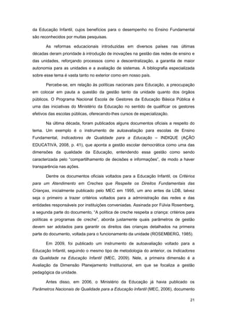 da Educação Infantil, cujos benefícios para o desempenho no Ensino Fundamental
são reconhecidos por muitas pesquisas.

       As reformas educacionais introduzidas em diversos países nas últimas
décadas deram prioridade à introdução de inovações na gestão das redes de ensino e
das unidades, reforçando processos como a descentralização, a garantia de maior
autonomia para as unidades e a avaliação de sistemas. A bibliografia especializada
sobre esse tema é vasta tanto no exterior como em nosso país.

       Percebe-se, em relação às políticas nacionais para Educação, a preocupação
em colocar em pauta a questão da gestão tanto da unidade quanto dos órgãos
públicos. O Programa Nacional Escola de Gestores da Educação Básica Pública é
uma das iniciativas do Ministério da Educação no sentido de qualificar os gestores
efetivos das escolas públicas, oferecendo-lhes cursos de especialização.

       Na última década, foram publicados alguns documentos oficiais a respeito do
tema. Um exemplo é o instrumento de autoavaliação para escolas de Ensino
Fundamental, Indicadores de Qualidade para a Educação – INDIQUE (AÇÃO
EDUCATIVA, 2008, p. 41), que aponta a gestão escolar democrática como uma das
dimensões da qualidade da Educação, entendendo essa gestão como sendo
caracterizada pelo “compartilhamento de decisões e informações”, de modo a haver
transparência nas ações.

       Dentre os documentos oficiais voltados para a Educação Infantil, os Critérios
para um Atendimento em Creches que Respeite os Direitos Fundamentais das
Crianças, inicialmente publicado pelo MEC em 1995, um ano antes da LDB, talvez
seja o primeiro a trazer critérios voltados para a administração das redes e das
entidades responsáveis por instituições conveniadas. Assinada por Fúlvia Rosemberg,
a segunda parte do documento, “A política de creche respeita a criança: critérios para
políticas e programas de creche”, aborda justamente quais parâmetros de gestão
devem ser adotados para garantir os direitos das crianças detalhados na primeira
parte do documento, voltada para o funcionamento da unidade (ROSEMBERG, 1985).

       Em 2009, foi publicado um instrumento de autoavaliação voltado para a
Educação Infantil, seguindo o mesmo tipo de metodologia do anterior, os Indicadores
da Qualidade na Educação Infantil (MEC, 2009). Nele, a primeira dimensão é a
Avaliação da Dimensão Planejamento Institucional, em que se focaliza a gestão
pedagógica da unidade.

       Antes disso, em 2006, o Ministério da Educação já havia publicado os
Parâmetros Nacionais de Qualidade para a Educação Infantil (MEC, 2006), documento

                                                                                   21
 