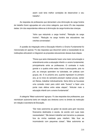 assim você teria melhor condições de desenvolver o seu
                      trabalho”.


       As respostas de professores que demandam uma diminuição da carga horária
de trabalho foram agrupadas em uma única categoria, que reúne 2% das respostas
dadas. Um dos respondentes refere-se à diminuição da carga horária das crianças.


                      “Acho que reduzindo a carga horária”; “Redução da carga
                      horária”; “Redução na carga horária dos educadores nas
                      creches conveniadas”.


       A questão da integração entre a Educação Infantil e o Ensino Fundamental foi
mencionada em apenas 1% das respostas que discorrem sobre a necessidade de as
instituições articularem e integrarem as propostas educacionais dessas duas etapas.


                      “Penso que seria interessante haver uma maior comunicação e
                      entendimento entre a educação infantil e o ensino fundamental,
                      principalmente entre as professoras. O contraste é muito
                      grande e a quebra entre estes níveis é preocupante, pois no
                      pré, as crianças aprendem na ludicidade, em práticas com
                      grupos, etc. E no próximo ano, quando ingressam no primeiro
                      ano, já no início do semestre precisam realizar provas, sentar
                      em fileiras, trabalhar individualmente. Seria ótimo se houvesse
                      uma conexão maior para cobrir este "buraco" e fazer uma
                      ponte mais efetiva entre estas etapas”; “Articular mais a
                      educação infantil com o ensino fundamental”.


       A categoria “Maior autonomia” agrupou 1% das respostas dos professores, que
reivindicam autonomia tanto em relação aos diretores como no âmbito da instituição
em relação à secretaria de Educação.


                      “Dar mais autonomia ao gestor da escola para gerir recursos
                      financeiros destinados à escola, de acordo com suas reais
                      necessidades”; “Me deixem trabalhar sem terceiros ou pessoas
                      fora da minha realidade para interferir. Não ficar se
                      incomodando com pequenas coisas”; “Mais autonomia ao



                                                                                   210
 
