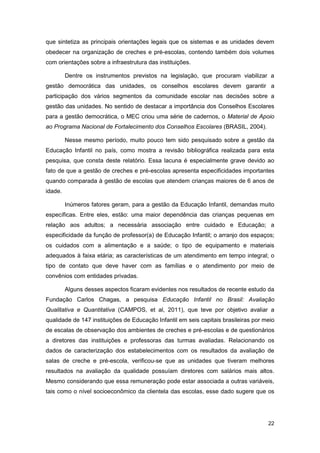 que sintetiza as principais orientações legais que os sistemas e as unidades devem
obedecer na organização de creches e pré-escolas, contendo também dois volumes
com orientações sobre a infraestrutura das instituições.

         Dentre os instrumentos previstos na legislação, que procuram viabilizar a
gestão democrática das unidades, os conselhos escolares devem garantir a
participação dos vários segmentos da comunidade escolar nas decisões sobre a
gestão das unidades. No sentido de destacar a importância dos Conselhos Escolares
para a gestão democrática, o MEC criou uma série de cadernos, o Material de Apoio
ao Programa Nacional de Fortalecimento dos Conselhos Escolares (BRASIL, 2004).

         Nesse mesmo período, muito pouco tem sido pesquisado sobre a gestão da
Educação Infantil no país, como mostra a revisão bibliográfica realizada para esta
pesquisa, que consta deste relatório. Essa lacuna é especialmente grave devido ao
fato de que a gestão de creches e pré-escolas apresenta especificidades importantes
quando comparada à gestão de escolas que atendem crianças maiores de 6 anos de
idade.

         Inúmeros fatores geram, para a gestão da Educação Infantil, demandas muito
específicas. Entre eles, estão: uma maior dependência das crianças pequenas em
relação aos adultos; a necessária associação entre cuidado e Educação; a
especificidade da função de professor(a) de Educação Infantil; o arranjo dos espaços;
os cuidados com a alimentação e a saúde; o tipo de equipamento e materiais
adequados à faixa etária; as características de um atendimento em tempo integral; o
tipo de contato que deve haver com as famílias e o atendimento por meio de
convênios com entidades privadas.

         Alguns desses aspectos ficaram evidentes nos resultados de recente estudo da
Fundação Carlos Chagas, a pesquisa Educação Infantil no Brasil: Avaliação
Qualitativa e Quantitativa (CAMPOS, et al, 2011), que teve por objetivo avaliar a
qualidade de 147 instituições de Educação Infantil em seis capitais brasileiras por meio
de escalas de observação dos ambientes de creches e pré-escolas e de questionários
a diretores das instituições e professoras das turmas avaliadas. Relacionando os
dados de caracterização dos estabelecimentos com os resultados da avaliação de
salas de creche e pré-escola, verificou-se que as unidades que tiveram melhores
resultados na avaliação da qualidade possuíam diretores com salários mais altos.
Mesmo considerando que essa remuneração pode estar associada a outras variáveis,
tais como o nível socioeconômico da clientela das escolas, esse dado sugere que os




                                                                                     22
 