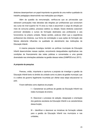 diretores desempenham um papel importante na garantia de uma melhor qualidade do
trabalho pedagógico desenvolvido nas instituições que dirigem.

        Além da questão da remuneração, verificou-se que as pré-escolas que
obtiveram pontuações mais elevadas são dirigidas por profissionais que concluíram
seu curso de nível superior há 15 anos ou mais e assumiram o cargo de direção por
meio de concurso público, processo seletivo ou eleição. Esses diretores costumam
promover atividades e cursos de formação destinados aos professores e aos
funcionários na própria unidade. Nesse sentido, pode-se inferir que a experiência
profissional dos diretores, sua forma de contratação e suas ações de formação são
fatores altamente influentes na qualidade do atendimento das instituições de
Educação Infantil.

        A mesma pesquisa investigou também as políticas municipais de Educação
Infantil desenvolvidas nessas capitais, encontrando desigualdades significativas nas
condições de financiamento das redes públicas e conveniadas e uma grande
diversidade nas orientações adotadas na gestão dessas redes (CAMPOS et al, 2011).


A proposta da pesquisa


        Pareceu, então, importante e oportuna a proposta de investigar a gestão da
Educação Infantil tanto no âmbito da unidade como no plano da gestão municipal, que
é a esfera de governo legalmente incumbida por ofertar essa etapa educacional no
país.

        Foram definidos como objetivos do projeto:

                      I – Caracterizar as políticas de gestão da Educação Infantil nas
                      redes municipais de ensino;


                      II– Descrever o processo de seleção, designação e orientação
                      dos gestores escolares da Educação Infantil e as características
                      dessa função;


                      III – Identificar e descrever as iniciativas de formação voltada
                      para a gestão da Educação Infantil nos municípios e nas
                      unidades;




                                                                                   23
 