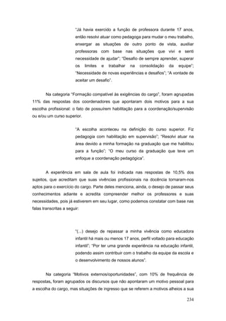 “Já havia exercido a função de professora durante 17 anos,
                         então resolvi atuar como pedagoga para mudar o meu trabalho,
                         enxergar as situações de outro ponto de vista, auxiliar
                         professoras com base nas situações que vivi e senti
                         necessidade de ajudar”; “Desafio de sempre aprender, superar
                         os   limites   e   trabalhar   na   consolidação   da   equipe”;
                         “Necessidade de novas experiências e desafios”; “A vontade de
                         aceitar um desafio”.


       Na categoria “Formação compatível às exigências do cargo”, foram agrupadas
11% das respostas dos coordenadores que apontaram dois motivos para a sua
escolha profissional: o fato de possuírem habilitação para a coordenação/supervisão
ou e/ou um curso superior.


                         “A escolha aconteceu na definição do curso superior. Fiz
                         pedagogia com habilitação em supervisão”; “Resolvi atuar na
                         área devido a minha formação na graduação que me habilitou
                         para a função”; “O meu curso da graduação que teve um
                         enfoque a coordenação pedagógica”.


       A experiência em sala de aula foi indicada nas respostas de 10,5% dos
sujeitos, que acreditam que suas vivências profissionais na docência tornaram-nos
aptos para o exercício do cargo. Parte deles menciona, ainda, o desejo de passar seus
conhecimentos adiante e acredita compreender melhor os professores e suas
necessidades, pois já estiverem em seu lugar, como podemos constatar com base nas
falas transcritas a seguir:




                         “(...) desejo de repassar a minha vivência como educadora
                         infantil há mais ou menos 17 anos, perfil voltado para educação
                         infantil”; “Por ter uma grande experiência na educação infantil,
                         podendo assim contribuir com o trabalho da equipe da escola e
                         o desenvolvimento de nossos alunos”.


       Na categoria “Motivos externos/oportunidades”, com 10% de frequência de
respostas, foram agrupados os discursos que não apontaram um motivo pessoal para
a escolha do cargo, mas situações de ingresso que se referem a motivos alheios a sua

                                                                                     234
 