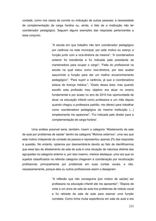 vontade, como nos casos de convite ou indicação de outras pessoas; a necessidade
de complementação da carga horária ou, ainda, o fato de a instituição não ter
coordenador pedagógico. Seguem alguns exemplos das respostas pertencentes a
esse conjunto:


                      “A escola em que trabalho não tem coordenador pedagógico
                      por carência na rede municipal, por este motivo eu exerço a
                      função junto com a vice-diretora da mesma”; “A coordenadora
                      anterior foi transferida e fui indicada pela presidente da
                      mantenedora para ocupar o cargo”; “Falta do profissional na
                      escola na qual estou como vice-diretora, por isso acabei
                      assumindo a função para dar um melhor encaminhamento
                      pedagógico”; “Para suprir a carência, já que a coordenadora
                      estava de licença médica.”; “Gosto dessa área, mas quando
                      escolhi esta profissão meu objetivo era atuar no ensino
                      fundamental e por acaso no ano de 2010 tive oportunidade de
                      atuar na educação infantil como professora e um mês depois
                      quando chegou a professora padrão, me ofereci para trabalhar
                      como coordenadora pedagógica da mesma instituição (...)
                      simplesmente me apaixonei”; “Fui indicada pelo diretor para a
                      complementação de carga horária”.


       Uma análise possível seria, também, inserir a categoria “Afastamento da sala
de aula por problemas de saúde” dentro da categoria “Motivos externos”, uma vez que
este motivo independe da vontade da pessoa e representou apenas 2% das respostas
à questão. No entanto, optamos por desmembrá-la devido ao fato de identificarmos
que esse tipo de afastamento da sala de aula é uma situação de natureza distinta das
agrupadas na categoria anterior e, por isso mesmo, merece destaque, uma vez que os
sujeitos classificados na referida categoria chegaram à coordenação por recolocação
profissional, principalmente por problemas em suas cordas vocais, e não,
necessariamente, porque eles ou outros profissionais assim o desejaram.


                      “A reflexão que não conseguiria (por motivo de saúde) ser
                      professora na educação infantil até me aposentar”; “Depois de
                      vinte e um anos de sala de aula tive problemas de nódulo vocal
                      e fui retirada da sala de aula para exercer uma função
                      correlata. Como tinha muita experiência em sala de aula e era

                                                                                235
 