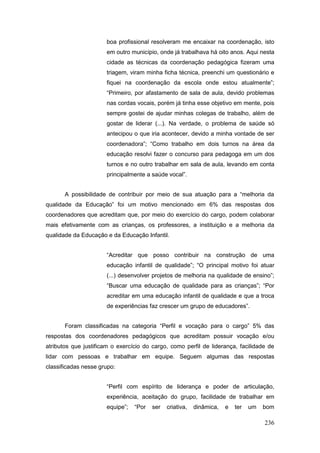 boa profissional resolveram me encaixar na coordenação, isto
                      em outro município, onde já trabalhava há oito anos. Aqui nesta
                      cidade as técnicas da coordenação pedagógica fizeram uma
                      triagem, viram minha ficha técnica, preenchi um questionário e
                      fiquei na coordenação da escola onde estou atualmente”;
                      “Primeiro, por afastamento de sala de aula, devido problemas
                      nas cordas vocais, porém já tinha esse objetivo em mente, pois
                      sempre gostei de ajudar minhas colegas de trabalho, além de
                      gostar de liderar (...). Na verdade, o problema de saúde só
                      antecipou o que iria acontecer, devido a minha vontade de ser
                      coordenadora”; “Como trabalho em dois turnos na área da
                      educação resolvi fazer o concurso para pedagoga em um dos
                      turnos e no outro trabalhar em sala de aula, levando em conta
                      principalmente a saúde vocal”.


       A possibilidade de contribuir por meio de sua atuação para a “melhoria da
qualidade da Educação” foi um motivo mencionado em 6% das respostas dos
coordenadores que acreditam que, por meio do exercício do cargo, podem colaborar
mais efetivamente com as crianças, os professores, a instituição e a melhoria da
qualidade da Educação e da Educação Infantil.


                      “Acreditar que posso contribuir na construção de uma
                      educação infantil de qualidade”; “O principal motivo foi atuar
                      (...) desenvolver projetos de melhoria na qualidade de ensino”;
                      “Buscar uma educação de qualidade para as crianças”; “Por
                      acreditar em uma educação infantil de qualidade e que a troca
                      de experiências faz crescer um grupo de educadores”.


       Foram classificadas na categoria “Perfil e vocação para o cargo” 5% das
respostas dos coordenadores pedagógicos que acreditam possuir vocação e/ou
atributos que justificam o exercício do cargo, como perfil de liderança, facilidade de
lidar com pessoas e trabalhar em equipe. Seguem algumas das respostas
classificadas nesse grupo:


                      “Perfil com espírito de liderança e poder de articulação,
                      experiência, aceitação do grupo, facilidade de trabalhar em
                      equipe”;   “Por   ser   criativa,   dinâmica,   e   ter   um   bom

                                                                                     236
 