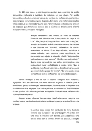 Em 22% dos casos, os coordenadores apontam que o exercício da gestão
democrática melhoraria a qualidade da instituição em que atuam. Por gestão
democrática, entendem uma maior escuta das opiniões dos profissionais, das famílias,
das crianças e comunidade por parte da gestão, bem como uma melhora das relações
interpessoais, o que inclui saber ouvir e falar. Foram incluídas nesta categoria também
as respostas que afirmam que eleições para a escolha dos diretores seria a forma
mais democrática, em vez de indicações.


                       “Eleição democrática para direção ao invés de diretores
                       indicados pela instituição que fazem carreira no cargo e no
                       local”; “Eleições para o cargo de diretor e não mais indicações”;
                       “Criação do Conselho de Pais, maior envolvimento das famílias
                       e das crianças nas propostas pedagógicas da escola,
                       assembleias de alunos; fóruns regionalizados, seminários e
                       mesas redondas para promover maior envolvimento da
                       comunidade com relação a educação infantil”; “Mais reuniões
                       participativas com toda a escola”; “Gestão mais participativa”; “
                       Quanto mais transparência nas ações (administrativas e/ou
                       pedagógicas) maior confiabilidade a gestão terá”; “Que a
                       gestão seja mais flexível vise mais as decisões em grupo, para
                       que meu trabalho possa fluir melhor”; “Ser uma gestão mais
                       compartilhada com os profissionais e a comunidade escolar”.


       Merece destaque o fato de que a segunda categoria mais numerosa,
agrupando 16% das respostas, não tinha nenhuma sugestão a oferecer para a
melhoria da gestão na instituição. Nessa categoria, foram reunidas as respostas dos
coordenadores que alegavam que a situação atual e o trabalho do diretor estavam
bons e, por isso, não tinham sugestões e as respostas dos sujeitos que preferiram não
opinar para se resguardar.

       Seguem abaixo, algumas das respostas classificadas nessa categoria que
revelam o uso e o entendimento da palavra gestão para designar a gestora/diretora da
unidade.


                       “A gestora desta escola tem conduzido de forma bastante
                       eficiente todo o processo de aprendizagem”; “A gestora tem
                       uma linha de trabalho bem definida, pois proporciona uma
                       relação direta com a família”; “Dentro do possível, a direção

                                                                                    238
 