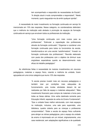 tem acompanhado e respondido às necessidades da Escola”;
                      “A direção atual é muito comprometida e responsável”; “Neste
                      momento, quero resguardar-me de emitir qualquer opinião”.


       A necessidade de maior investimento na formação continuada em serviço foi
mencionada em 13% das respostas. Nessa categoria, os coordenadores defendem
que a melhoria da instituição está atrelada à promoção de espaços de formação
continuada em serviço que envolvam todos os profissionais da instituição.


                      “Uma formação continuada com mais cursos para as
                      profissionais”; “Estimular a capacitação dos profissionais
                      através da formação continuada”; “Organizar e coordenar uma
                      formação continuada para todos os funcionários da escola,
                      transformando-a em uma escola “autoformadora”; “Investir na
                      formação continuada dos profissionais”; “Reunião elaborada
                      com pauta dos professores com o objetivo de diminuir suas
                      angústiase expectativas quanto ao desenvolvimento mais
                      eficaz do trabalho pedagógico”


       As referências feitas à necessidade de maiores investimentos em recursos
pedagógicos, materiais e espaço físico, visando a melhoria da unidade, foram
agrupadas em uma única categoria que reuniu 12% das respostas.


                      “A escola precisa investir mais em recursos pedagógicos e
                      também      lutar    por   condições     mais    adequadas     de
                      funcionamento,      pois   muitas   atividades   deixam   de   ser
                      realizadas por falta de espaço e materiais adequados”; “Mais
                      investimento financeiro para compra de materiais e livros para
                      todas as faixas etárias. Uma verba destinada somente para
                      Educação Infantil, separada da verba do Ensino Fundamental”;
                      “Que a unidade fosse melhor estruturada, com mais espaços
                      na instituição, inclusive, uma sala para supervisão, uma
                      biblioteca, quadra coberta para as crianças e professores
                      comprometidos”; “Dotar a escola de espaço físico suficiente
                      para abrigar as rotinas pedagógicas, pois o espaço da unidade
                      de ensino é improvisado em um imóvel, originariamente, uma
                      casa residencial, sem adaptações significativas e de qualidade

                                                                                     239
 