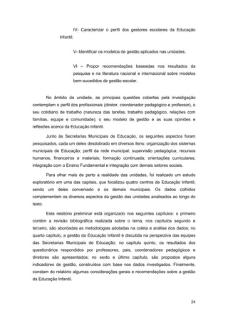 IV- Caracterizar o perfil dos gestores escolares da Educação
               Infantil;


                        V- Identificar os modelos de gestão aplicados nas unidades;


                        VI – Propor recomendações baseadas nos resultados da
                        pesquisa e na literatura nacional e internacional sobre modelos
                        bem-sucedidos de gestão escolar.


         No âmbito da unidade, as principais questões cobertas pela investigação
contemplam o perfil dos profissionais (diretor, coordenador pedagógico e professor), o
seu cotidiano de trabalho (natureza das tarefas, trabalho pedagógico, relações com
famílias, equipe e comunidade), o seu modelo de gestão e as suas opiniões e
reflexões acerca da Educação Infantil.

         Junto às Secretarias Municipais de Educação, os seguintes aspectos foram
pesquisados, cada um deles desdobrado em diversos itens: organização dos sistemas
municipais de Educação; perfil da rede municipal; supervisão pedagógica; recursos
humanos, financeiros e materiais; formação continuada; orientações curriculares;
integração com o Ensino Fundamental e integração com demais setores sociais.

         Para olhar mais de perto a realidade das unidades, foi realizado um estudo
exploratório em uma das capitais, que focalizou quatro centros de Educação Infantil,
sendo um deles conveniado e os demais municipais. Os dados colhidos
complementam os diversos aspectos da gestão das unidades analisados ao longo do
texto.

         Este relatório preliminar está organizado nos seguintes capítulos: o primeiro
contém a revisão bibliográfica realizada sobre o tema; nos capítulos segundo e
terceiro, são abordadas as metodologias adotadas na coleta e análise dos dados; no
quarto capítulo, a gestão da Educação Infantil é discutida na perspectiva das equipes
das Secretarias Municipais de Educação; no capítulo quinto, os resultados dos
questionários respondidos por professores, pais, coordenadores pedagógicos e
diretores são apresentados; no sexto e último capítulo, são propostos alguns
indicadores de gestão, construídos com base nos dados investigados. Finalmente,
constam do relatório algumas considerações gerais e recomendações sobre a gestão
da Educação Infantil.




                                                                                      24
 