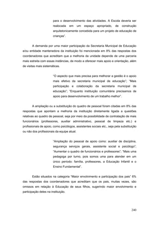 para o desenvolvimento das atividades. A Escola deveria ser
                        realocada      em   um   espaço   apropriado,       de   construção
                        arquitetonicamente concebida para um projeto de educação de
                        crianças”.


       A demanda por uma maior participação da Secretaria Municipal de Educação
e/ou entidade mantenedora da instituição foi mencionada em 8% das respostas dos
coordenadores que acreditam que a melhoria da unidade depende de uma parceria
mais estreita com essas instâncias, de modo a oferecer mais apoio e orientação, além
de visitas mais sistemáticas.


                        “O aspecto que mais precisa para melhorar a gestão é o apoio
                        mais efetivo da secretaria municipal de educação”; “Mais
                        participação    e   colaboração   da   secretaria    municipal   de
                        educação”; “Enquanto instituição comunitária precisamos de
                        apoio para desenvolvimento de um trabalho melhor”.


       A ampliação ou a substituição do quadro de pessoal foram citadas em 8% das
respostas que apontam a melhoria da instituição diretamente ligada a questões
relativas ao quadro de pessoal, seja por meio da possibilidade de contratação de mais
funcionários (professores, auxiliar administrativo, pessoal de limpeza etc.) e
profissionais de apoio, como psicólogos, assistentes sociais etc., seja pela substituição
ou não dos profissionais da equipe atual.


                        “Ampliação do pessoal de apoio como: auxiliar de disciplina,
                        segurança serviços gerais, assistente social e psicólogo”;
                        “Aumentar o quadro de funcionários e professores”; “Mais uma
                        pedagoga por turno, pois somos uma para atender em um
                        único período: família, professores, a Educação Infantil e o
                        Ensino Fundamental”.


       Estão situados na categoria “Maior envolvimento e participação dos pais” 6%
das respostas dos coordenadores que acreditam que os pais, muitas vezes, são
omissos em relação à Educação de seus filhos, sugerindo maior envolvimento e
participação deles na instituição.




                                                                                         240
 