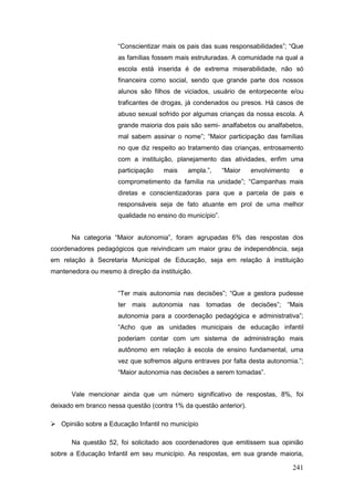 “Conscientizar mais os pais das suas responsabilidades”; “Que
                      as famílias fossem mais estruturadas. A comunidade na qual a
                      escola está inserida é de extrema miserabilidade, não só
                      financeira como social, sendo que grande parte dos nossos
                      alunos são filhos de viciados, usuário de entorpecente e/ou
                      traficantes de drogas, já condenados ou presos. Há casos de
                      abuso sexual sofrido por algumas crianças da nossa escola. A
                      grande maioria dos pais são semi- analfabetos ou analfabetos,
                      mal sabem assinar o nome”; “Maior participação das famílias
                      no que diz respeito ao tratamento das crianças, entrosamento
                      com a instituição, planejamento das atividades, enfim uma
                      participação   mais    ampla.”,      “Maior   envolvimento    e
                      comprometimento da família na unidade”; “Campanhas mais
                      diretas e conscientizadoras para que a parcela de pais e
                      responsáveis seja de fato atuante em prol de uma melhor
                      qualidade no ensino do município”.


      Na categoria “Maior autonomia”, foram agrupadas 6% das respostas dos
coordenadores pedagógicos que reivindicam um maior grau de independência, seja
em relação à Secretaria Municipal de Educação, seja em relação à instituição
mantenedora ou mesmo à direção da instituição.


                      “Ter mais autonomia nas decisões”; “Que a gestora pudesse
                      ter mais autonomia nas tomadas de decisões”; “Mais
                      autonomia para a coordenação pedagógica e administrativa”;
                      “Acho que as unidades municipais de educação infantil
                      poderiam contar com um sistema de administração mais
                      autônomo em relação à escola de ensino fundamental, uma
                      vez que sofremos alguns entraves por falta desta autonomia.”;
                      “Maior autonomia nas decisões a serem tomadas”.


      Vale mencionar ainda que um número significativo de respostas, 8%, foi
deixado em branco nessa questão (contra 1% da questão anterior).

 Opinião sobre a Educação Infantil no município

      Na questão 52, foi solicitado aos coordenadores que emitissem sua opinião
sobre a Educação Infantil em seu município. As respostas, em sua grande maioria,

                                                                                   241
 