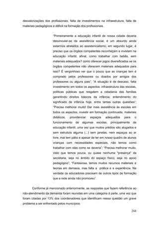desvalorizações dos profissionais, falta de investimentos na infraestrutura, falta de
materiais pedagógicos e déficit na formação dos profissionais.


                       “Primeiramente a educação infantil de nossa cidade deveria
                       desvincular-se da assistência social, é um absurdo ainda
                       estarmos atrelados ao assistencialismo, em segundo lugar, é
                       preciso que os órgãos competentes reconheçam e invistam na
                       educação infantil, afinal, como trabalhar com bebês, sem
                       materiais adequados? como oferecer jogos diversificados se os
                       órgãos competentes não oferecem materiais adequados para
                       isso? É vergonhoso ver que o pouco que as crianças tem é
                       comprado pelos professores ou doados por amigos dos
                       professores ou alguns pais”; “A situação é de descaso, falta
                       investimento em todos os aspectos: infraestrutura das escolas,
                       políticas públicas que resgatem a cidadania das famílias
                       garantindo direitos básicos da infância, entendimento do
                       significado de infância hoje, entre tantas outras questões”;
                       “Precisa melhorar muito! Dar mais assistência às escolas em
                       todos os aspectos, investir em formação continuada, materiais
                       didáticos,   providenciar   espaços       adequados    para    o
                       funcionamento    de    algumas    escolas,   principalmente   de
                       educação infantil, uma vez que muitos prédios são alugados e
                       sem estrutura alguma (...) sem janelas, nem espaços ao ar
                       livre, mal tem pátio e apesar de ter em nosso quadro de alunos
                       crianças com necessidades especiais, não temos como
                       trabalhar com elas como se deveria”; “Precisa melhorar muito,
                       visto que temos pouca, ou quase nenhuma "presença" da
                       secretaria, seja no âmbito do espaço físico, seja no apoio
                       pedagógico”; “Fantasiosa, temos muitos recursos materiais e
                       teorias em demasia, mas falta a prática e a experiência. Na
                       verdade os educadores precisam de outros tipos de formação
                       que a rede ainda não promoveu”.


       Conforme já mencionado anteriormente, as respostas que fazem referência ao
não-atendimento da demanda foram reunidas em uma categoria à parte, uma vez que
foram citadas por 13% dos coordenadores que identificam nessa questão um grave
problema a ser enfrentado pelos municípios.

                                                                                     244
 