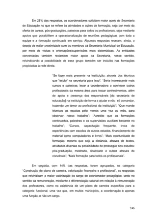 Em 28% das respostas, os coordenadores solicitam maior apoio da Secretaria
de Educação no que se refere às atividades e ações de formação, seja por meio da
oferta de cursos, pós-graduações, palestras para todos os profissionais, seja mediante
apoios que possibilitem a operacionalização de reuniões pedagógicas com toda a
equipe e a formação continuada em serviço. Algumas respostas revelam, ainda, o
desejo de maior proximidade com os membros da Secretaria Municipal de Educação,
por meio de visitas e orientações/supervisões mais sistemáticas. As entidades
conveniadas também reclamam maior apoio da Secretaria, nesse sentido,
reivindicando a possibilidade de esse grupo também ser incluído nas formações
propiciadas à rede direta.


                       “Se fazer mais presente na instituição, através dos técnicos
                       que "estão" na secretaria para isso”; “Seria interessante mais
                       cursos e palestras; levar a coordenadora a conhecer outros
                       profissionais da mesma área para trocar conhecimentos, além
                       de apoio e presença dos responsáveis [da secretaria de
                       educação] na instituição de forma a ajudar e não só comandar,
                       trazendo um temor ao profissional da instituição”; “Que mande
                       técnicos as escolas pelo menos uma vez ao mês, para
                       observar     nosso   trabalho”;   “Acredito   que   as   formações
                       continuadas, palestras e as supervisões auxiliam bastante no
                       trabalho”;    “Cursos,    capacitação     frequente,     troca   de
                       experiências com escolas de outros estados, financiamento de
                       material como computadores e livros”; “Mais oportunidade de
                       formação, mesmo que seja à distância, através de textos,
                       atividades diversas ou possibilidade de prosseguir nos estudos:
                       pós-graduação, mestrado, doutorado e outros através de
                       convênios”; “Mais formação para todos os profissionais”.


       Em seguida, com 14% das respostas, foram agrupadas, na categoria
“Construção de plano de carreira, valorização financeira e profissional”, as respostas
que reivindicam a maior valorização do cargo de coordenador pedagógico, tanto no
sentido da remuneração, mediante a diferenciação salarial em relação à remuneração
dos professores, como na existência de um plano de carreira específico para a
categoria funcional, uma vez que, em muitos municípios, a coordenação é apenas
uma função, e não um cargo.



                                                                                        246
 