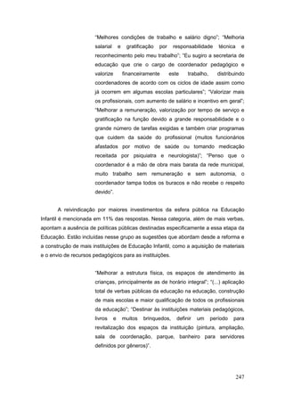 “Melhores condições de trabalho e salário digno”; “Melhoria
                       salarial       e    gratificação   por    responsabilidade      técnica    e
                       reconhecimento pelo meu trabalho”; “Eu sugiro a secretaria de
                       educação que crie o cargo de coordenador pedagógico e
                       valorize           financeiramente       este    trabalho,     distribuindo
                       coordenadores de acordo com os ciclos de idade assim como
                       já ocorrem em algumas escolas particulares”; “Valorizar mais
                       os profissionais, com aumento de salário e incentivo em geral”;
                       “Melhorar a remuneração, valorização por tempo de serviço e
                       gratificação na função devido a grande responsabilidade e o
                       grande número de tarefas exigidas e também criar programas
                       que cuidem da saúde do profissional (muitos funcionários
                       afastados por motivo de saúde ou tomando medicação
                       receitada por psiquiatra e neurologista)”; “Penso que o
                       coordenador é a mão de obra mais barata da rede municipal,
                       muito trabalho sem remuneração e sem autonomia, o
                       coordenador tampa todos os buracos e não recebe o respeito
                       devido”.


       A reivindicação por maiores investimentos da esfera pública na Educação
Infantil é mencionada em 11% das respostas. Nessa categoria, além de mais verbas,
apontam a ausência de políticas públicas destinadas especificamente a essa etapa da
Educação. Estão incluídas nesse grupo as sugestões que abordam desde a reforma e
a construção de mais instituições de Educação Infantil, como a aquisição de materiais
e o envio de recursos pedagógicos para as instituições.


                       “Melhorar a estrutura física, os espaços de atendimento às
                       crianças, principalmente as de horário integral”; “(...) aplicação
                       total de verbas públicas da educação na educação, construção
                       de mais escolas e maior qualificação de todos os profissionais
                       da educação”; “Destinar às instituições materiais pedagógicos,
                       livros     e       muitos   brinquedos,     definir   um     período   para
                       revitalização dos espaços da instituição (pintura, ampliação,
                       sala de coordenação, parque, banheiro para servidores
                       definidos por gêneros)”.




                                                                                                 247
 