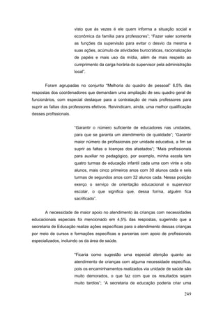 visto que às vezes é ele quem informa a situação social e
                        econômica da família para professores”; “Fazer valer somente
                        as funções da supervisão para evitar o desvio da mesma e
                        suas ações, acúmulo de atividades burocráticas, racionalização
                        de papéis e mais uso da mídia, além de mais respeito ao
                        cumprimento da carga horária do supervisor pela administração
                        local”.


       Foram agrupadas no conjunto “Melhoria do quadro de pessoal” 6,5% das
respostas dos coordenadores que demandam uma ampliação de seu quadro geral de
funcionários, com especial destaque para a contratação de mais professores para
suprir as faltas dos professores efetivos. Reivindicam, ainda, uma melhor qualificação
desses profissionais.


                        “Garantir o número suficiente de educadores nas unidades,
                        para que se garanta um atendimento de qualidade”; “Garantir
                        maior número de profissionais por unidade educativa, a fim se
                        suprir as faltas e licenças dos afastados”; “Mais profissionais
                        para auxiliar no pedagógico, por exemplo, minha escola tem
                        quatro turmas de educação infantil cada uma com vinte e oito
                        alunos, mais cinco primeiros anos com 30 alunos cada e seis
                        turmas de segundos anos com 32 alunos cada. Nessa posição
                        exerço o serviço de orientação educacional e supervisor
                        escolar, o que significa que, dessa forma, alguém fica
                        sacrificado”.


       A necessidade de maior apoio no atendimento às crianças com necessidades
educacionais especiais foi mencionado em 4,5% das respostas, sugerindo que a
secretaria de Educação realize ações específicas para o atendimento dessas crianças
por meio de cursos e formações específicas e parcerias com apoio de profissionais
especializados, incluindo os da área de saúde.


                        “Ficaria como sugestão uma especial atenção quanto ao
                        atendimento de crianças com alguma necessidade específica,
                        pois os encaminhamentos realizados via unidade de saúde são
                        muito demorados, o que faz com que os resultados sejam
                        muito tardios”; “A secretaria de educação poderia criar uma

                                                                                   249
 