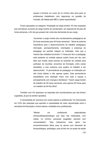 equipe e fornecer um curso de no mínimo dois anos para os
                       professores trabalharem com segurança na questão da
                       inclusão, tão falada pelo MEC e pelos especialistas”.


       Foram agrupados na categoria “Ampliação da carga horária” 4% das respostas
que reivindicam aumento da carga horária do coordenador, em especial de 20 para 40
horas semanais, a fim de que possam dar conta das demandas de seu cargo.


                       “Aumentar a carga horária dos coordenadores pedagógicos de
                       20 horas semanais para 40 horas semanais”; “Seria de extrema
                       importância para o desenvolvimento do trabalho pedagógico
                       (formação, acompanhamento, orientação) a presença do
                       pedagogo em período integral na instituição, visto que a
                       maioria das unidades funcionam 11 horas por dia e o pedagogo
                       está presente na unidade apenas quatro horas por dia, sem
                       falar que muitas vezes precisa se ausentar da unidade para
                       participar de reuniões, encontros de formação, entre outras
                       atividades, e isso ocasiona uma quebra no trabalho a ser
                       desenvolvido”; “A permanência do pedagogo na instituição por
                       oito horas diárias e não apenas quatro. Esta permanência
                       possibilitaria uma interação maior com toda a equipe e
                       principalmente com crianças e familiares”; “Inserir carga horário
                       de trabalho de 40 horas semanais, pois apenas 20 horas para
                       um trabalho de 40 fica difícil”.


       Também com 4% aparecem as respostas dos coordenadores que não tinham
sugestões, já que se sentem apoiados.

       A necessidade de “parceria com outros setores e profissionais” foi mencionada
em 3,5% das respostas que apontam a necessidade de maior aproximação entre a
secretaria de Educação e outros setores, entidades e/ou profissionais.


                       “Manter            um              profissional           especializado
                       (fonoaudiólogo/psicólogo) que atue nas instituições, com
                       visitas,   no   mínimo,   semanais        (sugestão:     parceria   com
                       universidades)”;     “Que     tivéssemos          mais    apoio     nos
                       encaminhamentos feitos para os alunos com demanda de
                       fonoaudiólogos, psicólogos, pois só tem em um posto de saúde

                                                                                           250
 