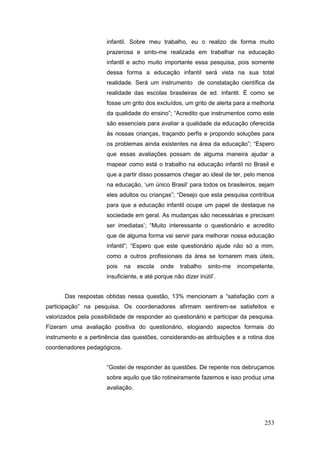 infantil. Sobre meu trabalho, eu o realizo de forma muito
                      prazerosa e sinto-me realizada em trabalhar na educação
                      infantil e acho muito importante essa pesquisa, pois somente
                      dessa forma a educação infantil será vista na sua total
                      realidade. Será um instrumento de constatação científica da
                      realidade das escolas brasileiras de ed. infantil. É como se
                      fosse um grito dos excluídos, um grito de alerta para a melhoria
                      da qualidade do ensino”; “Acredito que instrumentos como este
                      são essenciais para avaliar a qualidade da educação oferecida
                      às nossas crianças, traçando perfis e propondo soluções para
                      os problemas ainda existentes na área da educação”; “Espero
                      que essas avaliações possam de alguma maneira ajudar a
                      mapear como está o trabalho na educação infantil no Brasil e
                      que a partir disso possamos chegar ao ideal de ter, pelo menos
                      na educação, ‘um único Brasil’ para todos os brasileiros, sejam
                      eles adultos ou crianças”; “Desejo que esta pesquisa contribua
                      para que a educação infantil ocupe um papel de destaque na
                      sociedade em geral. As mudanças são necessárias e precisam
                      ser imediatas’; “Muito interessante o questionário e acredito
                      que de alguma forma vai servir para melhorar nossa educação
                      infantil”; “Espero que este questionário ajude não só a mim,
                      como a outros profissionais da área se tornarem mais úteis,
                      pois   na    escola   onde    trabalho   sinto-me   incompetente,
                      insuficiente, e até porque não dizer inútil’.


       Das respostas obtidas nessa questão, 13% mencionam a “satisfação com a
participação” na pesquisa. Os coordenadores afirmam sentirem-se satisfeitos e
valorizados pela possibilidade de responder ao questionário e participar da pesquisa.
Fizeram uma avaliação positiva do questionário, elogiando aspectos formais do
instrumento e a pertinência das questões, considerando-as atribuições e a rotina dos
coordenadores pedagógicos.


                      “Gostei de responder às questões. De repente nos debruçamos
                      sobre aquilo que tão rotineiramente fazemos e isso produz uma
                      avaliação.




                                                                                   253
 