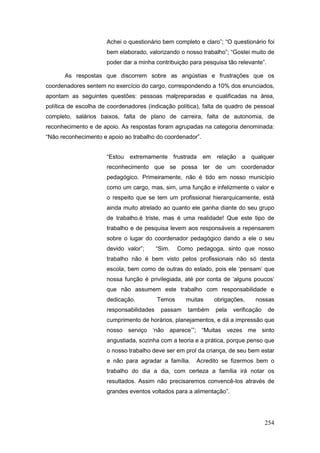 Achei o questionário bem completo e claro”; “O questionário foi
                      bem elaborado, valorizando o nosso trabalho”; “Gostei muito de
                      poder dar a minha contribuição para pesquisa tão relevante”.

       As respostas que discorrem sobre as angústias e frustrações que os
coordenadores sentem no exercício do cargo, correspondendo a 10% dos enunciados,
apontam as seguintes questões: pessoas malpreparadas e qualificadas na área,
política de escolha de coordenadores (indicação política), falta de quadro de pessoal
completo, salários baixos, falta de plano de carreira, falta de autonomia, de
reconhecimento e de apoio. As respostas foram agrupadas na categoria denominada:
“Não reconhecimento e apoio ao trabalho do coordenador”.


                      “Estou extremamente frustrada em         relação a qualquer
                      reconhecimento que se possa ter de um coordenador
                      pedagógico. Primeiramente, não é tido em nosso município
                      como um cargo, mas, sim, uma função e infelizmente o valor e
                      o respeito que se tem um profissional hierarquicamente, está
                      ainda muito atrelado ao quanto ele ganha diante do seu grupo
                      de trabalho.é triste, mas é uma realidade! Que este tipo de
                      trabalho e de pesquisa levem aos responsáveis a repensarem
                      sobre o lugar do coordenador pedagógico dando a ele o seu
                      devido valor”;      “Sim.   Como pedagoga, sinto que nosso
                      trabalho não é bem visto pelos profissionais não só desta
                      escola, bem como de outras do estado, pois ele ‘pensam’ que
                      nossa função é privilegiada, até por conta de ‘alguns poucos’
                      que não assumem este trabalho com responsabilidade e
                      dedicação.          Temos     muitas    obrigações,     nossas
                      responsabilidades    passam    também    pela   verificação    de
                      cumprimento de horários, planejamentos, e dá a impressão que
                      nosso serviço ‘não aparece’”; “Muitas vezes me sinto
                      angustiada, sozinha com a teoria e a prática, porque penso que
                      o nosso trabalho deve ser em prol da criança, de seu bem estar
                      e não para agradar a família.     Acredito se fizermos bem o
                      trabalho do dia a dia, com certeza a família irá notar os
                      resultados. Assim não precisaremos convencê-los através de
                      grandes eventos voltados para a alimentação”.




                                                                                    254
 
