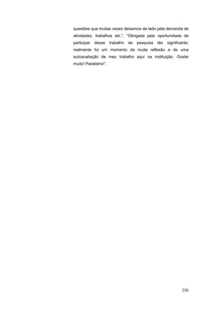 questões que muitas vezes deixamos de lado pela demanda de
atividades, trabalhos etc.”; “Obrigada pela oportunidade de
participar   desse   trabalho   de   pesquisa   tão   significante,
realmente foi um momento de muita reflexão e de uma
autoavaliação de meu trabalho aqui na instituição. Gostei
muito! Parabéns!”.




                                                              256
 