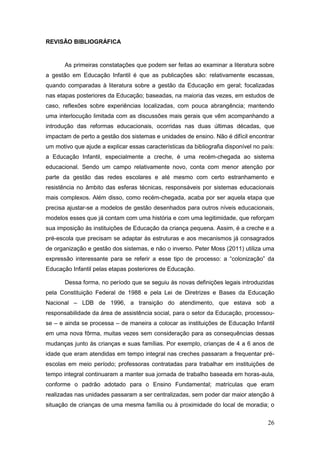 REVISÃO BIBLIOGRÁFICA


       As primeiras constatações que podem ser feitas ao examinar a literatura sobre
a gestão em Educação Infantil é que as publicações são: relativamente escassas,
quando comparadas à literatura sobre a gestão da Educação em geral; focalizadas
nas etapas posteriores da Educação; baseadas, na maioria das vezes, em estudos de
caso, reflexões sobre experiências localizadas, com pouca abrangência; mantendo
uma interlocução limitada com as discussões mais gerais que vêm acompanhando a
introdução das reformas educacionais, ocorridas nas duas últimas décadas, que
impactam de perto a gestão dos sistemas e unidades de ensino. Não é difícil encontrar
um motivo que ajude a explicar essas características da bibliografia disponível no país:
a Educação Infantil, especialmente a creche, é uma recém-chegada ao sistema
educacional. Sendo um campo relativamente novo, conta com menor atenção por
parte da gestão das redes escolares e até mesmo com certo estranhamento e
resistência no âmbito das esferas técnicas, responsáveis por sistemas educacionais
mais complexos. Além disso, como recém-chegada, acaba por ser aquela etapa que
precisa ajustar-se a modelos de gestão desenhados para outros níveis educacionais,
modelos esses que já contam com uma história e com uma legitimidade, que reforçam
sua imposição às instituições de Educação da criança pequena. Assim, é a creche e a
pré-escola que precisam se adaptar às estruturas e aos mecanismos já consagrados
de organização e gestão dos sistemas, e não o inverso. Peter Moss (2011) utiliza uma
expressão interessante para se referir a esse tipo de processo: a “colonização” da
Educação Infantil pelas etapas posteriores de Educação.

       Dessa forma, no período que se seguiu às novas definições legais introduzidas
pela Constituição Federal de 1988 e pela Lei de Diretrizes e Bases da Educação
Nacional – LDB de 1996, a transição do atendimento, que estava sob a
responsabilidade da área de assistência social, para o setor da Educação, processou-
se – e ainda se processa – de maneira a colocar as instituições de Educação Infantil
em uma nova fôrma, muitas vezes sem consideração para as consequências dessas
mudanças junto às crianças e suas famílias. Por exemplo, crianças de 4 a 6 anos de
idade que eram atendidas em tempo integral nas creches passaram a frequentar pré-
escolas em meio período; professoras contratadas para trabalhar em instituições de
tempo integral continuaram a manter sua jornada de trabalho baseada em horas-aula,
conforme o padrão adotado para o Ensino Fundamental; matrículas que eram
realizadas nas unidades passaram a ser centralizadas, sem poder dar maior atenção à
situação de crianças de uma mesma família ou à proximidade do local de moradia; o


                                                                                     26
 