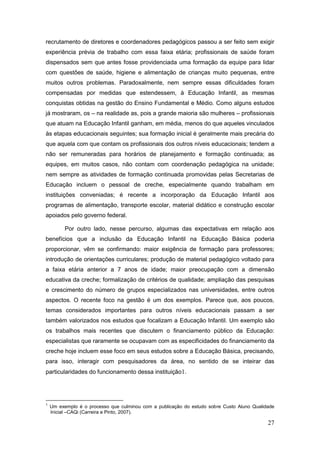 recrutamento de diretores e coordenadores pedagógicos passou a ser feito sem exigir
experiência prévia de trabalho com essa faixa etária; profissionais de saúde foram
dispensados sem que antes fosse providenciada uma formação da equipe para lidar
com questões de saúde, higiene e alimentação de crianças muito pequenas, entre
muitos outros problemas. Paradoxalmente, nem sempre essas dificuldades foram
compensadas por medidas que estendessem, à Educação Infantil, as mesmas
conquistas obtidas na gestão do Ensino Fundamental e Médio. Como alguns estudos
já mostraram, os – na realidade as, pois a grande maioria são mulheres – profissionais
que atuam na Educação Infantil ganham, em média, menos do que aqueles vinculados
às etapas educacionais seguintes; sua formação inicial é geralmente mais precária do
que aquela com que contam os profissionais dos outros níveis educacionais; tendem a
não ser remuneradas para horários de planejamento e formação continuada; as
equipes, em muitos casos, não contam com coordenação pedagógica na unidade;
nem sempre as atividades de formação continuada promovidas pelas Secretarias de
Educação incluem o pessoal de creche, especialmente quando trabalham em
instituições conveniadas; é recente a incorporação da Educação Infantil aos
programas de alimentação, transporte escolar, material didático e construção escolar
apoiados pelo governo federal.

          Por outro lado, nesse percurso, algumas das expectativas em relação aos
benefícios que a inclusão da Educação Infantil na Educação Básica poderia
proporcionar, vêm se confirmando: maior exigência de formação para professores;
introdução de orientações curriculares; produção de material pedagógico voltado para
a faixa etária anterior a 7 anos de idade; maior preocupação com a dimensão
educativa da creche; formalização de critérios de qualidade; ampliação das pesquisas
e crescimento do número de grupos especializados nas universidades, entre outros
aspectos. O recente foco na gestão é um dos exemplos. Parece que, aos poucos,
temas considerados importantes para outros níveis educacionais passam a ser
também valorizados nos estudos que focalizam a Educação Infantil. Um exemplo são
os trabalhos mais recentes que discutem o financiamento público da Educação:
especialistas que raramente se ocupavam com as especificidades do financiamento da
creche hoje incluem esse foco em seus estudos sobre a Educação Básica, precisando,
para isso, interagir com pesquisadores da área, no sentido de se inteirar das
particularidades do funcionamento dessa instituição1.




1
    Um exemplo é o processo que culminou com a publicação do estudo sobre Custo Aluno Qualidade
    Inicial –CAQi (Carreira e Pinto, 2007).

                                                                                            27
 