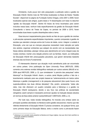 Entretanto, muito pouco tem sido pesquisado e publicado sobre a gestão da
Educação Infantil. Dentre mais de 700 fontes localizadas na Base de Dados “Gestão
Escolar”, disponível na página da Fundação Carlos Chagas, entre 2001 e 2008, foram
localizados apenas seis artigos, quatro teses e 14 dissertações com base no descritor
“gestão da Educação Infantil”. Dentre 63 títulos de livros levantados para serem
incluídos nessa base, nenhum trata especificamente da gestão da Educação Infantil.
Consultando o banco de Teses da Capes, no período de 2009 e 2010, foram
encontradas duas teses e quatro dissertações sobre o tema.

        Essa lacuna é especialmente grave devido ao fato de que a gestão de creches
e pré-escolas apresenta especificidades importantes, quando comparada à gestão de
escolas que atendem crianças acima de 6 anos de idade, como: integrar o cuidado à
Educação, uma vez que as crianças pequenas necessitam maior atenção por parte
dos adultos; organizar ambientes que estejam de acordo com as necessidades das
faixas etárias atendidas; planejar rotinas para atendimento em turno integral (caso de
muitas creches); manter uma relação próxima com as famílias. Assim, as instituições
de Educação Infantil têm preocupações peculiares, que geram demandas bastante
diversas das do Ensino Fundamental.

        É interessante observar que situação muito semelhante pode ser encontrada
em outros países. Uma publicação da Open University Press (MOYLES, 2006)
comenta uma extensa revisão bibliográfica realizada por outros autores (MUIJS et al,
2004 apud MOYLES, 2006, p. 2), que constataram “a penúria das pesquisas” sobre
liderança2 na Educação Infantil. Assim, a autora Janet Moyles justifica o fato de o
levantamento realizado para seu projeto basear-se “extensivamente em textos sobre
liderança e gestão (management) e de pesquisa educacional (dos quais houve uma
superabundância nas duas últimas décadas)”. Ela, porém, acrescenta: “estes são
úteis, mas não oferecem um quadro completo para a liderança e a gestão na
Educação Infantil (earlyyears), devido a seu foco nas práticas da escolaridade
obrigatória; assim sempre é necessário promover ajustes na tradução desses estudos
em termos da faixa etária anterior (earlychildhood)”3 (MOYLES, 2006, p. 2).

        Por tudo isso, nesta revisão bibliográfica, foi incluída uma síntese sobre as
principais questões abordadas na literatura sobre gestão educacional, mesmo que não
referida diretamente à Educação Infantil. É preciso considerar, de qualquer forma, que
como primeira etapa da Educação Básica, tanto a creche como a pré-escola fazem


2
  Liderança é um conceito muito presente na literatura em língua inglesa, mas que não é bem acolhido na
   produção acadêmica brasileira.
3
  Tradução nossa.

                                                                                                    28
 