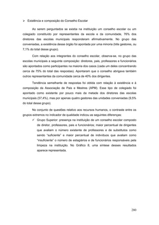  Existência e composição do Conselho Escolar

       Ao serem perguntados se existia na instituição um conselho escolar ou um
colegiado constituído por representantes da escola e da comunidade, 76% dos
diretores das escolas municipais responderam afirmativamente. No grupo das
conveniadas, a existência desse órgão foi apontada por uma minoria (três gestores, ou
7,1% do total desse grupo).

       Com relação aos integrantes do conselho escolar, observa-se, no grupo das
escolas municipais a seguinte composição: diretores, pais, professores e funcionários
são apontados como participantes na maioria dos casos (cada um deles concentrando
cerca de 75% do total das respostas). Apontaram que o conselho abrigava também
outros representantes da comunidade cerca de 40% dos dirigentes.

       Tendência semelhante de respostas foi obtida com relação à existência e à
composição da Associação de Pais e Mestres (APM). Esse tipo de colegiado foi
apontado como existente por pouco mais da metade dos diretores das escolas
municipais (57,4%), mas por apenas quatro gestores das unidades conveniadas (9,5%
do total desse grupo).

       No conjunto de questões relativo aos recursos humanos, o contraste entre os
grupos extremos no indicador de qualidade indicou as seguintes diferenças:
        Grupo Superior: presença na instituição de um conselho escolar composto
           de diretor, professores, pais e funcionários; maior percentual de dirigentes
           que avaliam o número existente de professores e de substitutos como
           sendo “suficiente” e maior percentual de indivíduos que avaliam como
           “insuficiente” o número de estagiários e de funcionários responsáveis pela
           limpeza na instituição. No Gráfico 8, uma síntese desses resultados
           aparece representada.




                                                                                   280
 