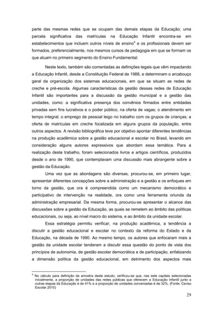 parte das mesmas redes que se ocupam das demais etapas da Educação; uma
parcela      significativa   das     matrículas    na    Educação       Infantil   encontra-se     em
                                                                  4
estabelecimentos que incluem outros níveis de ensino e os profissionais devem ser
formados, preferencialmente, nos mesmos cursos de pedagogia em que se formam os
que atuam no primeiro segmento do Ensino Fundamental.

          Neste texto, também são comentadas as definições legais que vêm impactando
a Educação Infantil, desde a Constituição Federal de 1988, e determinam o arcabouço
geral da organização dos sistemas educacionais, em que se situam as redes de
creche e pré-escola. Algumas características da gestão dessas redes de Educação
Infantil são importantes para a discussão da gestão municipal e a gestão das
unidades, como: a significativa presença dos convênios firmados entre entidades
privadas sem fins lucrativos e o poder público, na oferta de vagas; o atendimento em
tempo integral; o emprego de pessoal leigo no trabalho com os grupos de crianças; a
oferta de matrículas em creche focalizada em alguns grupos da população, entre
outros aspectos. A revisão bibliográfica teve por objetivo apontar diferentes tendências
na produção acadêmica sobre a gestão educacional e escolar no Brasil, levando em
consideração alguns autores expressivos que abordam essa temática. Para a
realização deste trabalho, foram selecionados livros e artigos científicos, produzidos
desde o ano de 1990, que contemplavam uma discussão mais abrangente sobre a
gestão da Educação.
          Uma vez que as abordagens são diversas, procurou-se, em primeiro lugar,
apresentar diferentes concepções sobre a administração e a gestão e os enfoques em
torno da gestão, que ora é compreendida como um mecanismo democrático e
participativo de intervenção na realidade, ora como uma ferramenta oriunda da
administração empresarial. Da mesma forma, procurou-se apresentar o alcance das
discussões sobre a gestão da Educação, as quais se remetem ao âmbito das políticas
educacionais, ou seja, ao nível macro do sistema, e ao âmbito da unidade escolar.
          Essa estratégia permitiu verificar, na produção acadêmica, a tendência a
discutir a gestão educacional e escolar no contexto da reforma do Estado e da
Educação, na década de 1990. Ao mesmo tempo, os autores que enfocaram mais a
gestão da unidade escolar tenderam a discutir essa questão do ponto de vista dos
princípios de autonomia, de gestão escolar democrática e de participação, enfatizando
a dimensão política da gestão educacional, em detrimento dos aspectos mais


4
    No cálculo para definição da amostra deste estudo, verificou-se que, nas sete capitais selecionadas
    inicialmente, a proporção de unidades das redes públicas que oferecem a Educação Infantil junto a
    outras etapas da Educação é de 41% e a proporção de unidades conveniadas é de 32%. (Fonte: Censo
    Escolar 2010)

                                                                                                    29
 