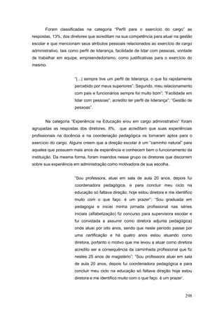 Foram classificadas na categoria “Perfil para o exercício do cargo” as
respostas, 13%, dos diretores que acreditam na sua competência para atuar na gestão
escolar e que mencionam seus atributos pessoais relacionados ao exercício de cargo
administrativo, tais como perfil de liderança, facilidade de lidar com pessoas, vontade
de trabalhar em equipe, empreendedorismo, como justificativas para o exercício do
mesmo.


                       “(...) sempre tive um perfil de liderança, o que foi rapidamente
                       percebido por meus superiores”. Segundo, meu relacionamento
                       com pais e funcionários sempre foi muito bom”; “Facilidade em
                       lidar com pessoas”; acredito ter perfil de liderança”; “Gestão de
                       pessoas”.


       Na categoria “Experiência na Educação e/ou em cargo administrativo” foram
agrupadas as respostas dos diretores, 8%,      que acreditam que suas experiências
profissionais na docência e na coordenação pedagógica os tornaram aptos para o
exercício do cargo. Alguns creem que a direção escolar é um “caminho natural” para
aqueles que possuem mais anos de experiência e conhecem bem o funcionamento da
instituição. Da mesma forma, foram inseridos nesse grupo os diretores que discorrem
sobre sua experiência em administração como motivadora de sua escolha.


                       “Sou professora, atuei em sala de aula 20 anos, depois fui
                       coordenadora pedagógica, e para concluir meu ciclo na
                       educação só faltava direção, hoje estou diretora e me identifico
                       muito com o que faço. é um prazer”; “Sou graduada em
                       pedagogia e iniciei minha jornada profissional nas séries
                       iniciais (alfabetização) fiz concurso para supervisora escolar e
                       fui convidada a assumir como diretora adjunta pedagógica)
                       onde atuei por oito anos, sendo que neste período passei por
                       uma certificação e há quatro anos estou atuando como
                       diretora, portanto o motivo que me levou a atuar como diretora
                       acredito ser a consequência da caminhada profissional que fiz
                       nestes 25 anos de magistério”; “Sou professora atuei em sala
                       de aula 20 anos, depois fui coordenadora pedagógica e para
                       concluir meu ciclo na educação só faltava direção hoje estou
                       diretora e me identifico muito com o que faço. é um prazer’.



                                                                                      298
 