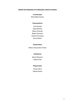EQUIPE DE PESQUISA DA FUNDAÇÃO CARLOS CHAGAS


                 Coordenação
              Maria Malta Campos



                Pesquisadores

                 Yara Esposito
                 Eliana Bhering
                Nelson Gimenes
                Beatriz Abuchaim
               Fabiana Fernandes
                  Bruna Ribeiro



                 Colaboradora

           Marisa Vasconcelos Ferreira



                  Estatísticas

                Míriam Bizzocchi
                  Raquel Valle



                 Diagramação

                  Adriano Moro
                 Heloisa Padula




                                               3
 