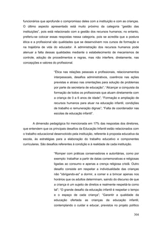 funcionários que aprofunde o compromisso deles com a instituição e com as crianças.
O último aspecto apresentado está muito próximo da categoria “gestão das
instituições”, pois está relacionado com a gestão dos recursos humanos; no entanto,
preferiu-se colocar essas respostas nessa categoria, pois se acredita que a postura
ética e a profissional são qualidades que se desenvolvem nos cursos de formação e
na trajetória de vida do educador. A administração dos recursos humanos pode
atenuar a falta dessas qualidades mediante o estabelecimento de mecanismos de
controle, adoção de procedimentos e regras, mas não interfere, diretamente, nas
concepções e valores do profissional.


                       “Ética nas relações pessoais e profissionais, relacionamentos
                       interpessoais, desafios administrativos, coerência nas ações
                       previstas e atraso nas orientações para solução de problemas
                       por parte da secretaria de educação”; “Alcançar a conquista da
                       formação de todos os profissionais que atuam diretamente com
                       a criança de 0 a 6 anos de idade”; “Formação e ampliação de
                       recursos humanos para atuar na educação infantil, condições
                       de trabalho e remuneração dignas”; “Falta de coordenador nas
                       escolas de educação infantil”.


       A dimensão pedagógica foi mencionada em 17% das respostas dos diretores,
que entendem que os principais desafios da Educação Infantil estão relacionados com
o trabalho educacional desenvolvido pela instituição, referente à proposta educativa da
escola, às estratégias para a elaboração do trabalho educativo e componentes
curriculares. São desafios referentes à condição e à realidade de cada instituição.


                       “Romper com práticas conservadoras e autoritárias, como por
                       exemplo: trabalhar a partir de datas comemorativas e religiosas
                       ligadas ao consumo e apenas a crença religiosa cristã. Outro
                       desafio consiste em respeitar a individualidade das crianças
                       não "obrigando-as" a dormir, a comer e a brincar apenas nos
                       horários que os adultos determinam, saindo do discurso de que
                       a criança é um sujeito de direitos e realmente respeitá-la como
                       tal”; “O grande desafio da educação infantil é respeitar o tempo
                       e o espaço de cada criança”; “Garantir a qualidade da
                       educação     ofertada   as   crianças   da   educação     infantil,
                       contemplando o cuidar e educar, previstos no projeto político


                                                                                      304
 