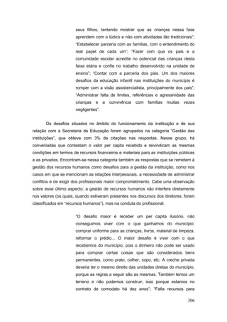 seus filhos, tentando mostrar que as crianças nessa fase
                      aprendem com o lúdico e não com atividades tão tradicionais”;
                      “Estabelecer parceria com as famílias, com o entendimento do
                      real papel de cada um”; “Fazer com que os pais e a
                      comunidade escolar acredite no potencial das crianças desta
                      faixa etária e confie no trabalho desenvolvido na unidade de
                      ensino”; “Contar com a parceria dos pais. Um dos maiores
                      desafios da educação infantil nas instituições do município é
                      romper com a visão assistencialista, principalmente dos pais”;
                      “Administrar falta de limites, referências e agressividade das
                      crianças   e    a   convivência   com   famílias   muitas   vezes
                      negligentes”.


       Os desafios situados no âmbito do funcionamento da instituição e de sua
relação com a Secretaria de Educação foram agrupados na categoria “Gestão das
instituições”, que obteve com 3% de citações nas respostas. Nesse grupo, há
conveniadas que contestam o valor per capita recebido e reivindicam as mesmas
condições em termos de recursos financeiros e materiais para as instituições públicas
e as privadas. Encontram-se nessa categoria também as respostas que se remetem à
gestão dos recursos humanos como desafios para a gestão da instituição, como nos
casos em que se mencionam as relações interpessoais, a necessidade de administrar
conflitos e de exigir dos profissionais maior comprometimento. Cabe uma observação
sobre esse último aspecto: a gestão de recursos humanos não interfere diretamente
nos valores (os quais, quando estiveram presentes nos discursos dos diretores, foram
classificados em “recursos humanos”), mas na conduta do profissional.


                      “O desafio maior é receber um per capita ilusório, não
                      conseguimos viver com o que ganhamos do município:
                      comprar uniforme para as crianças, livros, material de limpeza,
                      reformar o prédio... O maior desafio é viver com o que
                      recebemos do município, pois o dinheiro não pode ser usado
                      para comprar certas coisas que são considerados bens
                      permanentes, como prato, colher, copo, etc. A creche privada
                      deveria ter o mesmo direito das unidades diretas do município,
                      porque as regras a seguir são as mesmas. Também temos um
                      terreno e não podemos construir, isso porque estamos no
                      contrato de comodato há dez anos”; “Falta recursos para

                                                                                   306
 