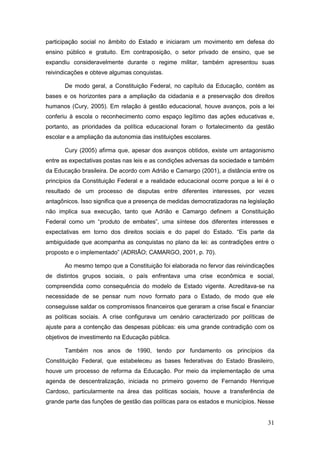 participação social no âmbito do Estado e iniciaram um movimento em defesa do
ensino público e gratuito. Em contraposição, o setor privado de ensino, que se
expandiu consideravelmente durante o regime militar, também apresentou suas
reivindicações e obteve algumas conquistas.

       De modo geral, a Constituição Federal, no capítulo da Educação, contém as
bases e os horizontes para a ampliação da cidadania e a preservação dos direitos
humanos (Cury, 2005). Em relação à gestão educacional, houve avanços, pois a lei
conferiu à escola o reconhecimento como espaço legítimo das ações educativas e,
portanto, as prioridades da política educacional foram o fortalecimento da gestão
escolar e a ampliação da autonomia das instituições escolares.

       Cury (2005) afirma que, apesar dos avanços obtidos, existe um antagonismo
entre as expectativas postas nas leis e as condições adversas da sociedade e também
da Educação brasileira. De acordo com Adrião e Camargo (2001), a distância entre os
princípios da Constituição Federal e a realidade educacional ocorre porque a lei é o
resultado de um processo de disputas entre diferentes interesses, por vezes
antagônicos. Isso significa que a presença de medidas democratizadoras na legislação
não implica sua execução, tanto que Adrião e Camargo definem a Constituição
Federal como um “produto de embates”, uma síntese dos diferentes interesses e
expectativas em torno dos direitos sociais e do papel do Estado. “Eis parte da
ambiguidade que acompanha as conquistas no plano da lei: as contradições entre o
proposto e o implementado” (ADRIÃO; CAMARGO, 2001, p. 70).

       Ao mesmo tempo que a Constituição foi elaborada no fervor das reivindicações
de distintos grupos sociais, o país enfrentava uma crise econômica e social,
compreendida como consequência do modelo de Estado vigente. Acreditava-se na
necessidade de se pensar num novo formato para o Estado, de modo que ele
conseguisse saldar os compromissos financeiros que geraram a crise fiscal e financiar
as políticas sociais. A crise configurava um cenário caracterizado por políticas de
ajuste para a contenção das despesas públicas: eis uma grande contradição com os
objetivos de investimento na Educação pública.

       Também nos anos de 1990, tendo por fundamento os princípios da
Constituição Federal, que estabeleceu as bases federativas do Estado Brasileiro,
houve um processo de reforma da Educação. Por meio da implementação de uma
agenda de descentralização, iniciada no primeiro governo de Fernando Henrique
Cardoso, particularmente na área das políticas sociais, houve a transferência de
grande parte das funções de gestão das políticas para os estados e municípios. Nesse


                                                                                  31
 