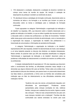  13% destacaram a avaliação, destacando a avaliação do docente e também da
    criança como temas de reunião de equipe. Há menção à avaliação de
    desempenho do professor e também ao rendimento do aluno.

 7% abordavam temas e estratégias de formação continuada, discorrendo sobre os
    momentos de leitura e de formação e as reuniões que incluem na pauta as
    discussões sobre os temas e estratégias para a realização da formação
    continuada.

        Foram agrupadas na categoria “Administração e organização da instituição e
do trabalho” as respostas, 26%, que discorrem sobre o trabalho relacionado com a
gestão da instituição e do trabalho, no que se refere à gestão dos recursos humanos e
a discussão sobre a conduta dos profissionais e as faltas de funcionários. Também
estão nesse grupo outros assuntos do âmbito da administração, como a manutenção e
a organização dos espaços, a organização do trabalho dos profissionais e a
transmissão de comunicados e informações da secretaria de Educação.

        A categoria "Administração e organização da instituição e do trabalho",
representando 26% das respostas, também foi desmembrada de modo a dar destaque
a um tema bastante presente no discurso dos diretores: as relações interpessoais.
Nesse sentido, foi possível notar que 20% das respostas classificadas na categoria
“Administração e organização da instituição e do trabalho” discorriam sobre os
problemas e dificuldades de relacionamento e a tentativa de resolver os conflitos entre
os profissionais.

        A relação instituição/família foi apontada em 13% das respostas que discorrem
sobre o envolvimento das famílias, as dificuldades presentes nessa relação e as
demandas que alguns diretores têm para as famílias. Talvez caiba uma análise mais
aprofundada do discurso dos diretores, pois parece haver um preconceito disseminado
nas falas destes e, provavelmente, a forma como as famílias são concebidas pela
instituição seja um fator de distanciamento ou das dificuldades existentes entre
instituição e família.


                         “Ausência dos pais dos alunos, principalmente daqueles com
                         dificuldades   de    aprendizagem”;      “Problemas     sociais
                         apresentados pelas crianças (condições de vida, violência
                         familiar, crianças sem cuidados fora da creche, higiene e saúde
                         das crianças)”; “Falta de mais comprometimento dos pais com
                         suas crianças e também com a instituição”; “Famílias não dão
                         continuidade aos valores ensinados na creche para suas

                                                                                    309
 