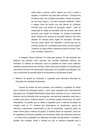 vezes sobre o assunto, porém, alegam que como o prédio é
                      alugado, a secretaria não pode fazer reformas’; “Crianças fora
                      da sala de aula, sem condições de realizar o desejo de estudar,
                      por não haver vagas (...) na rede municipal e estadual”; “Sobre
                      o espaço físico da escola que não atende as condições
                      mínimas para uma escola de educação infantil”; “Falta de
                      cooperação do órgão da educação, falta de recursos, falta de
                      parcerias para ajudar na entidade. As creches conveniadas
                      serem tratada como escolas de educação infantil e não como
                      depósito de crianças pelos órgãos de educação. Aumentar
                      recursos, poder aplicar com liberdade o recurso para que as
                      crianças possam ter o necessário para terem uma boa escola”;
                      “Ausência do poder público intersetorial (posto de saúde, Cras,
                      Cres, Conselho Tutelar etc.)”.


       A categoria “Outros assuntos” foi criada para agrupar 3% das respostas dos
diretores que apontam como assuntos das reuniões problemas externos que
interferem no trabalho da instituição, como as questões de ordem social (violência,
realidade socioeconômica das famílias). Estão nesse grupo também as respostas que
mencionam assuntos não relacionados diretamente com o trabalho da instituição, mas
com o sentimento de desvalorização dos educadores e da Educação Infantil.


 Melhoria da gestão da instituição e sugestões para Secretaria Municipal de
   Educação e/ou entidade mantenedora


       Quando da análise de duas questões, uma referente a sugestões do diretor
para a melhoria da instituição escolar e, outra, sobre sugestões para a Secretaria de
Educação e/ou a Entidade Mantenedora responsável, percebeu-se que a maioria dos
diretores não fez distinção entre as perguntas, apresentando sugestões, tanto para a
unidade como para a instância superior, na primeira questão mencionada. Ao serem
interpelados, na questão que se referia a sugestões para a melhoria da gestão da
unidade, entre os 171 diretores que responderam ao questionário, apenas 26
indivíduos responderam corretamente ao que foi perguntado, sugerindo ações de
ordem interna para a melhoria da gestão. O restante deixou de responder, disse não
ter sugestões ou forneceu sugestões que demandam ações das instâncias superiores
– ou ainda indicou sugestões que dependem de ações das Secretarias e entidades e
também das unidades. Sobre a questão em que se solicitava sugestão para a

                                                                                 311
 