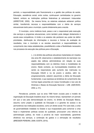 período, a responsabilidade pelo financiamento e a gestão das políticas de saúde,
Educação, assistência social, entre outras, continuavam centralizadas no governo
federal, embora as instituições políticas federativas já estivessem instauradas
(ARRETCHE, 2002).      Da mesma forma, os sistemas estaduais adotaram política
similar, transferindo recursos e responsabilidades com a oferta de serviços
educacionais tanto para o município, quanto diretamente para a escola.

       O município, como instância local, passa a ser o responsável pela execução
dos serviços e programas educacionais, como também pode delegar diretamente à
escola essa competência. A União e os estados não perderam seu poder de definir
prioridades, distribuição de informações e recursos e formas de avaliação de
resultados, mas o município e as escolas assumiram a responsabilidade no
cumprimento das metas estabelecidas, possibilitando a elas a flexibilidade necessária
nos processos de execução das políticas para a Educação.


                       (...) no âmbito das políticas educativas implantadas em meados
                       dos anos 90, observamos o estabelecimento de rearranjos nos
                       papéis das esferas administrativas em relação às suas
                       responsabilidades com os distintos níveis e modalidades de
                       ensino. Neste contexto, as municipalidades brasileiras vêm
                       sendo as responsáveis pelo aumento das matrículas na
                       Educação Infantil e na de jovens e adultos, além de,
                       progressivamente, estarem assumindo a oferta da Educação
                       fundamental, o que expressa as tentativas de cumprimento das
                       normas legais prescritas em nossa Constituição e nas Leis de
                       Diretrizes e Bases da Educação Nacional – LDB. (AZEVEDO,
                       2002, p. 51).


       Percebe-se, portanto, que os anos 1990 foram cruciais para o modelo de
organização da Educação brasileira atual. Ao mesmo tempo, representam um período
em que a luta pela democratização do ensino, no âmbito da Educação Básica,
assumiu como projeto a qualidade da Educação e a garantia do acesso e da
permanência nas instituições escolares, como um direito social. Por outro lado, a crise
de governabilidade instalada no Estado e sua incapacidade para contornar a crise
fiscal e implementar políticas sociais de qualidade, provocaram uma reforma da
administração pública, de modo a provê-la de maior racionalidade, garantindo
eficiência nos serviços, a contenção de gastos e a otimização de resultados
(BRESSER PEREIRA, 2006; COSTA, 2010).
                                                                                    32
 