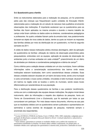 5.4. Questionário para a família

Entre os instrumentos elaborados para a realização da pesquisa, um foi preenchido
pelos pais das crianças que frequentavam quatro unidades de Educação Infantil,
selecionadas para a realização de um estudo de natureza mais qualitativa envolvendo
observações das instituições. É importante esclarecer que os questionários para as
famílias não foram aplicados na mesma amostra e durante o mesmo trabalho de
campo onde foram colhidos os dados sobre os diretores, coordenadores pedagógicos
e professores. As quatro unidades fizeram parte da amostra total, mas posteriormente
tornaram-se objeto de nova coleta de dados, dentre os quais se incluem as respostas
das famílias obtidas por meio da distribuição de um questionário, no final do segundo
semestre de 2011.

A coleta de dados nessas instituições adotou diversas abordagens, além da aplicação
de questionários às famílias: utilização de roteiros de observação preenchidos pelos
pesquisadores; entrevistas com as equipes; aplicação de escalas de observação de
ambientes junto a turmas sorteadas em cada unidade26; preenchimento de um diário
de atividades por diretores e coordenadores pedagógicos e diários de campo27.

Como critérios para a seleção dessas unidades em um dos municípios, foram colhidas
informações sobre a caracterização socioeconômica dos bairros onde essas
instituições estavam localizadas, bem como características dessas unidades. Duas
dessas unidades estavam situadas em um bairro de baixa renda, sendo uma municipal
e outra conveniada; e duas outras unidades, vinculadas à rede municipal, situavam-se
em bairros na região onde se localiza o centro do município, sendo esses locais
diferenciados por características de sua população.

Para a distribuição desses questionários às famílias e seu posterior recolhimento,
contou-se com a colaboração das equipes dessas instituições. Na página inicial desse
instrumento, além de informações a respeito dos objetivos da pesquisa, havia um
Termo de Consentimento Livre e Esclarecido, que foi assinado por todos os que
concordaram em participar. Por meio desse mesmo documento, informou-se aos pais
que os resultados obtidos com os questionários seriam publicados e apresentados em
seminários e outros eventos de divulgação da pesquisa, mantendo sempre o
anonimato dos respondentes.

26
   Escalas ECERS-R e ITERS-R, de Harms, Cryer e Clifford, 1998 e 2003, traduzidas e adaptadas para o
português do Brasil para a pesquisa Educação Infantil no Brasil: Avaliação Qualitativa e Quantitativa,
Campos et al. 2011.
27
   Neste relatório, apresentam-se somente os resultados obtidos com a análise das respostas aos
questionários distribuídos às famílias. Os demais dados colhidos confirmaram, em grande parte, os
resultados obtidos com a aplicação dos questionários à amostra total, já descritos e analisados no texto.

                                                                                                     320
 